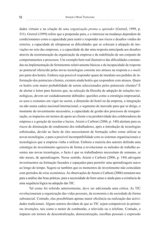 18                                 Inovação e novas TecnologIas



dades virtuais e na criação de uma organização pronta a aprender (Gretzel, 1999, p.
511). Gretzel (1999) refere que a propensão para, e o interesse na mudança dependem de
condicionantes como a capacidade para sentir e responder aos riscos e desafios vindos do
exterior, a capacidade de ultrapassar as dificuldades que se colocam à adopção de ino-
vações no seio das empresas, e a capacidade de dar uma resposta antecipada aos desafios
através da reestruturação da organização da empresa e da redefinição de um conjunto de
comportamentos e processos. Um exemplo bem real ilustrativo das dificuldades constata-
das na implementação de ferramentas relativamente básicas e da incapacidade de resposta
ao potencial oferecido pelas novas tecnologias consiste nos atrasos na resposta a e-mails
por parte dos hotéis. Embora seja possível responder quase de imediato aos pedidos de in-
formação dos potenciais clientes, existem ainda hotéis que respondem com atrasos. Quais
os hotéis com maior probabilidade de serem seleccionados pelos potenciais clientes? É
de alertar o leitor para factores que, na selecção da filosofia de adopção de soluções tec-
nológicas, devem ser cuidadosamente definidos: questões como a estratégia empresarial,
os usos e costumes em vigor no sector, a dimensão do hotel ou da empresa, a integração
ou não numa cadeia nacional/internacional, o segmento de mercado para que se dirige, o
montante do investimento necessário, a capacidade de gestão dos processos de reorgani-
zação, os impactos em termos de apoio ao cliente e na produtividade dos colaboradores da
empresa e a geração de receitas e lucros. Atzeni e Carboni (2006, p. 140) alertam para os
riscos de diminuição do rendimento dos trabalhadores, após a introdução de tecnologias
sofisticadas, devido ao facto de eles necessitarem de formação sobre como utilizar as
novas tecnologias, e para a possível incompatibilidade com os sistemas organizacionais e
tecnológicos que a empresa vinha a utilizar. Embora a maioria dos autores defenda uma
estratégia de investimento agressiva de forma a revolucionar os métodos de trabalho as-
sentes nas novas tecnologias, o facto é que os trabalhadores necessitam de semanas, se
não meses, de aprendizagem. Nesse sentido, Atzeni e Carboni (2006, p. 144) advogam
investimentos na formação faseados e espaçados para permitir uma aprendizagem suave
ao longo do tempo. Sugere-se também que os momentos de investimento não coincidam
com períodos de crise económica. As observações de Atzeni e Carboni (2006) remetem-nos
para a análise das boas práticas, para a necessidade do bom senso e ainda para a existência de
uma sequência lógica na adopção das TIC.
        Tal como foi referido anteriormente, deve ser adicionada uma crítica. As TIC
revolucionaram a organização das vidas pessoais, da economia e da sociedade de forma
substancial. Contudo, elas possibilitam apenas maior eficiência na realização das activi-
dades tradicionais. Alguns autores duvidam de que as TIC sejam comparáveis às primei-
ras invenções, tais como o motor de combustão, a televisão ou o telefone. Contudo, o
impacto em termos de descentralização, democratização, escolhas pessoais e expressão
 