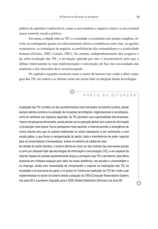 os desaFIos da socIedade da InForMação                           19


pública de opiniões é indiscutível, como o será também o impacto relativo a um eventual
maior controlo social e político.
       Em suma, a relação entre as TIC e a sociedade e a economia será sempre complexa, in-
certa ou contingente quanto ao relacionamento futuro a estabelecer entre elas, os agentes
económicos, as estratégias de negócio, as preferências dos consumidores e a criatividade
humana (Grimes, 2005; Castels, 2001). No entanto, independentemente dos exageros e
da sobre-avaliação das TIC, a revolução operada por elas é incontornável, pelo que o
debate relativamente às suas implementação e reinvenção em face das necessidades das
empresas e dos mercados deve ser prosseguido.
       Os capítulos seguintes mostram como o sector do turismo tem vindo a obter vanta-
gem das TIC em ordem a se afirmar como um sector-líder na adopção destas tecnologias.



                                                           P O N T O         D A   S I T U A Ç Ã O


A adopção das TIC constitui um dos acontecimentos mais marcantes na indústria turística, desde
sempre atenta e pioneira na adopção de inovações tecnológicas, organizacionais e sociológicas,
como se verificará nos capítulos seguintes. As TIC permitem que a generalidade das empresas,
mesmo de pequenas dimensões, possa pensar numa operação global com custos de informação
e transacção mais baixos. Numa perspectiva mais sectorial, a Internet permitiu a emergência de
novos actores e/ou que os actores tradicionais no sector passassem a ser conhecidos a uma
escala global, o que forçou a reorganização do sector, dada a transferência de poder negocial
para os consumidores e fornecedores, ambos no extremo da cadeia de valor.
No âmbito do sector terciário, o turismo afirma-se como um dos motores das economias actuais
e como um utilizador-líder das tecnologias de informação e comunicação (TIC), e em especial da
Internet. Apesar do carácter aparentemente ubíquo e corriqueiro das TIC e da Internet, esta última
acessível em múltiplos espaços para além da nossa residência, nas escolas e universidades e
no emprego, existe uma necessidade de compreender e explorar as implicações das TIC na
sociedade e na economia em geral, e no sector do Turismo em particular. As TIC têm vindo a ser
implementadas no sector do turismo desde a adopção do CRS (Computer Reservations System)
nos anos 60 e a posterior migração para o GDS (Global Distribution Services) nos anos 80.
 