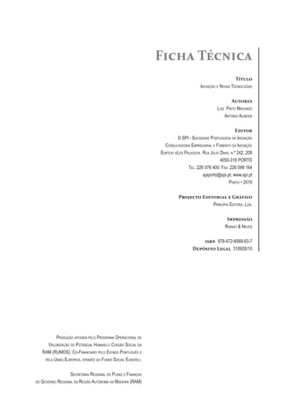 Ficha Técnica
                                                                                                       Título
                                                                                    Inovação e novas TecnologIas


                                                                                                       Autores
                                                                                              luIz PInTo Machado
                                                                                                  anTónIo alMeIda


                                                                                                          Editor
                                                                        © sPI - socIedade PorTuguesa de Inovação
                                                                consulTadorIa eMPresarIal e FoMenTo da Inovação
                                                              edIFícIo «les Palaces», rua JúlIo dInIs, n.º 242, 208
                                                                                                4050-318 PorTo
                                                                              Tel: 226 076 400; Fax: 226 099 164
                                                                                      spiporto@spi.pt; www.spi.pt
                                                                                                     PorTo • 2010


                                                                        Projecto Editorial e Gráfico
                                                                                     PrIncíPIa edITora, lda.


                                                                                                    Impressão
                                                                                                   raInho & neves


                                                                                    isbn 978-972-8589-83-7
                                                                                Depósito Legal 318928/10




            Produção aPoIada Pelo PrograMa oPeracIonal de
        valorIzação do PoTencIal huMano e coesão socIal da
     raM (ruMos), co-FInancIado Pelo esTado PorTuguês e
      Pela unIão euroPeIa, aTravés do Fundo socIal euroPeu.



                    secreTarIa regIonal do Plano e FInanças
do   governo regIonal da regIão auTónoMa da MadeIra (raM)
 