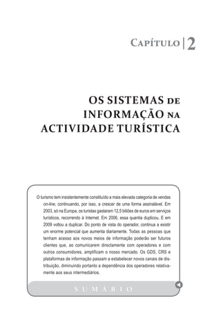 Capítulo                   2

         OS SISTEMAS de
        INFORMAÇÃO na
  ACTIVIDADE TURÍSTICA




O turismo tem insistentemente constituído a mais elevada categoria de vendas
    on-line, continuando, por isso, a crescer de uma forma assinalável. Em
    2003, só na Europa, os turistas gastaram 12,5 biliões de euros em serviços
    turísticos, recorrendo à Internet. Em 2006, essa quantia duplicou. E em
    2009 voltou a duplicar. Do ponto de vista do operador, continua a existir
    um enorme potencial que aumenta diariamente. Todas as pessoas que
    tenham acesso aos novos meios de informação poderão ser futuros
    clientes que, ao comunicarem directamente com operadores e com
    outros consumidores, amplificam o nosso mercado. Os GDS, CRS e
    plataformas de informação passam a estabelecer novos canais de dis-
    tribuição, diminuindo portanto a dependência dos operadores relativa-
    mente aos seus intermediários.


                     S U M Á R I O
 