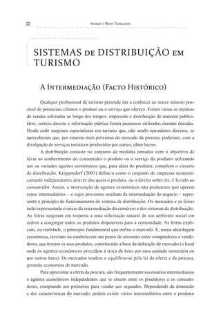 22                               Inovação e novas TecnologIas




     SISTEMAS de DISTRIBUIÇÃO em
     TURISMO

       A Intermediação (Facto Histórico)
        Qualquer profissional de turismo pretende dar a conhecer ao maior número pos-
sível de potenciais clientes o produto ou o serviço que oferece. Foram várias as técnicas
de vendas utilizadas ao longo dos tempos: impressão e distribuição de material publici-
tário, correio directo e informação pública foram processos utilizados durante décadas.
Desde cedo surgiram especialistas em turismo que, não sendo operadores directos, se
aperceberam que, por estarem mais próximos do mercado da procura, poderiam, com a
divulgação de serviços turísticos produzidos por outros, obter lucros.
        A distribuição consiste no conjunto de medidas tomadas com o objectivo de
levar ao conhecimento do consumidor o produto ou o serviço do produtor utilizando
um ou variados agentes económicos que, para além do produtor, compõem o circuito
de distribuição. Krippendorf (2001) define-a como o conjunto de empresas economi-
camente independentes através das quais o produto, ou o direito sobre ele, é levado ao
consumidor. Assim, a intervenção de agentes económicos não produtores que operam
como intermediários – e cujos proventos resultam da intermediação do negócio − repre-
senta o princípio de funcionamento do sistema de distribuição. Os mercados e as feiras
terão representado o início da intermediação do comércio e dos sistemas de distribuição.
As feiras surgiram em resposta a uma solicitação natural de um ambiente social em
ordem a congregar todos os produtos disponíveis para a comunidade. As feiras expli-
cam, na realidade, o princípio fundamental que define o mercado. E, numa abordagem
económica, revelam ou estabelecem um ponto de encontro entre compradores e vende-
dores, que trocam os seus produtos, constituindo a base da definição de mercado (o local
onde os agentes económicos procedem à troca de bens por uma unidade monetária ou
por outros bens). Os mercados tendem a equilibrar-se pela lei da oferta e da procura,
gerando economias de mercado.
        Para aproximar a oferta da procura, são frequentemente necessários intermediários
e agentes económicos independentes que se situem entre os produtores e os consumi-
dores, comprando aos primeiros para vender aos segundos. Dependendo da dimensão
e das características do mercado, podem existir vários intermediários entre o produtor
 