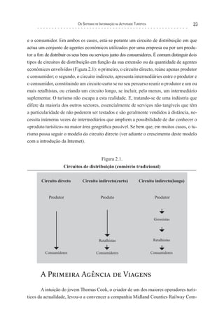 os sIsTeMas de InForMação na acTIvIdade TurísTIca                23


e o consumidor. Em ambos os casos, está-se perante um circuito de distribuição em que
actua um conjunto de agentes económicos utilizados por uma empresa ou por um produ-
tor a fim de distribuir os seus bens ou serviços junto dos consumidores. É comum distinguir dois
tipos de circuitos de distribuição em função da sua extensão ou da quantidade de agentes
económicos envolvidos (Figura 2.1): o primeiro, o circuito directo, reúne apenas produtor
e consumidor; o segundo, o circuito indirecto, apresenta intermediários entre o produtor e
o consumidor, constituindo um circuito curto se no seu percurso reunir o produtor e um ou
mais retalhistas, ou criando um circuito longo, se incluir, pelo menos, um intermediário
suplementar. O turismo não escapa a esta realidade. E, tratando-se de uma indústria que
difere da maioria dos outros sectores, essencialmente de serviços não tangíveis que têm
a particularidade de não poderem ser testados e são geralmente vendidos à distância, ne-
cessita inúmeras vezes de intermediários que ampliem a possibilidade de dar conhecer o
«produto turístico» na maior área geográfica possível. Se bem que, em muitos casos, o tu-
rismo possa seguir o modelo do circuito directo (ver adiante o crescimento deste modelo
com a introdução da Internet).


                                            Figura 2.1.
                    Circuitos de distribuição (comércio tradicional)




       A Primeira Agência de Viagens
       A intuição do jovem Thomas Cook, o criador de um dos maiores operadores turís-
ticos da actualidade, levou-o a convencer a companhia Midland Counties Railway Com-
 