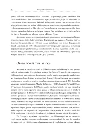 24                                 Inovação e novas TecnologIas



pany a realizar o trajecto especial de Leicester a Loughborough, para a reunião de fiéis
que iria celebrar-se a 5 de Julho desse ano, a preços reduzidos, já que era a forma de ele
convencer os fiéis a afastarem-se do álcool. A viagem efectuou-se com um sucesso tal que
a igreja lhe ofereceu um melhor salário após o acontecimento, augurando-lhe um futuro
brilhante como missionário. Mas o jovem Cook tinha outros planos para a sua vida: aban-
donou a paróquia e abriu uma agência de viagens. Essa agência seria a primeira agência
de viagens do mundo, que adoptou o nome «Thomas Cook».
        Ao mesmo tempo, no próspero continente americano, o turismo dava também os
primeiros passos. Outro factor importante determinou o seu sucesso: a American Express
Company foi constituída em 1882 nos EUA e trabalhando com ordens de pagamento
postal. Mais tarde, em 1891, introduziu os traveler cheques, revolucionando os meios de
pagamento de serviços turísticos, pois substituíram o meio de pagamento à vista. Este é,
nos dias de hoje, um aspecto fundamental, que se abordará em «A Gestão de Agências de
Viagens e as Novas Tecnologias (Back Office Systems)».



       Operadores turísticos
        Apesar de os operadores turísticos (OT) não terem constituído motivo para apresen-
tação de muitos estudos, é inegável que ao longo dos últimos 50 anos eles tiveram primor-
dial importância no crescimento do turismo no mundo, pois foram responsáveis pelo desen-
volvimento de alguns destinos turísticos. Mais desenvolvidos na Europa do que nos outros
continentes, os operadores turísticos contribuem anualmente para cerca de 25% do total de
viagens no mundo (Organização Mundial de Turismo − OMT). Segundo Cavlek (1988), os
OT europeus dominam cerca de 50% dos pacotes turísticos vendidos em todo o mundo e
atingem valores muito superiores a isso quando se fala em noites ou períodos de estada. O
exemplo que demos da Thomas Cook demonstra bem esta realidade, pois a importância e o
domínio que passou a exercer no mercado turístico, bem como o seu impressionante cresci-
mento (especialmente a partir dos anos 50) determinaram a abertura de 3400 filiais no mundo
inteiro, permitindo-lhe atingir descontos em diárias de hotéis, navios e comboios através de
um relacionamento privilegiado com todos os agentes económicos envolvidos no sector. De
agência de viagens, passou a operador turístico, tendo, a partir da década de 1980, verticali-
zado o negócio com a aquisição de companhias de aviação, navios de cruzeiro e hotéis. Em
2009, movimentou 22,1 milhões de turistas e 9,3 biliões de libras de volume de negócios.
        Em Portugal, a agência de viagens Abreu, com 800 empregados e um volume de
negócios que a coloca nos primeiros lugares do ranking nacional, foi uma das pioneiras
do sector, pois em 1840 já comercializava passagens de comboio entre Lisboa e o Porto.
 