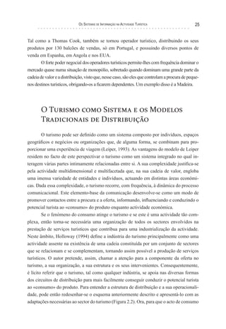 os sIsTeMas de InForMação na acTIvIdade TurísTIca                  25


Tal como a Thomas Cook, também se tornou operador turístico, distribuindo os seus
produtos por 130 balcões de vendas, só em Portugal, e possuindo diversos pontos de
venda em Espanha, em Angola e nos EUA.
        O forte poder negocial dos operadores turísticos permite-lhes com frequência dominar o
mercado quase numa situação de monopólio, sobretudo quando dominam uma grande parte da
cadeia de valor e a distribuição, visto que, nesse caso, são eles que controlam a procura de peque-
nos destinos turísticos, obrigando-os a ficarem dependentes. Um exemplo disso é a Madeira.




       O Turismo como Sistema e os Modelos
       Tradicionais de Distribuição
        O turismo pode ser definido como um sistema composto por indivíduos, espaços
geográficos e negócios ou organizações que, de alguma forma, se combinam para pro-
porcionar uma experiência de viagem (Leiper, 1993). As vantagens do modelo de Leiper
residem no facto de este perspectivar o turismo como um sistema integrado no qual in-
teragem várias partes intimamente relacionadas entre si. A sua complexidade justifica-se
pela actividade multidimensional e multifacetada que, na sua cadeia de valor, engloba
uma imensa variedade de entidades e indivíduos, actuando em distintas áreas económi-
cas. Dada essa complexidade, o turismo recorre, com frequência, à dinâmica do processo
comunicacional. Este elemento-base da comunicação desenvolve-se como um modo de
promover contactos entre a procura e a oferta, informando, influenciando e conduzindo o
potencial turista ao «consumo» do produto enquanto actividade económica.
        Se o fenómeno do consumo atinge o turismo e se este é uma actividade tão com-
plexa, então torna-se necessária uma organização de todos os sectores envolvidos na
prestação de serviços turísticos que contribua para uma industrialização da actividade.
Neste âmbito, Holloway (1994) define a indústria do turismo principalmente como uma
actividade assente na existência de uma cadeia constituída por um conjunto de sectores
que se relacionam e se complementam, tornando assim possível a produção de serviços
turísticos. O autor pretende, assim, chamar a atenção para a componente da oferta no
turismo, a sua organização, a sua estrutura e os seus intervenientes. Consequentemente,
é lícito referir que o turismo, tal como qualquer indústria, se apoia nas diversas formas
dos circuitos de distribuição para mais facilmente conseguir conduzir o potencial turista
ao «consumo» do produto. Para entender a estrutura de distribuição e a sua operacionali-
dade, pode então redesenhar-se o esquema anteriormente descrito e apresentá-lo com as
adaptações necessárias ao sector do turismo (Figura 2.2). Ora, para que o acto de consumo
 