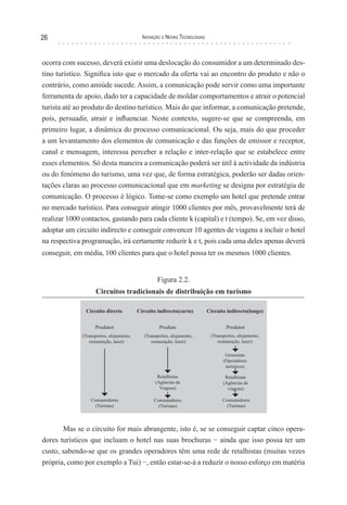 26                                 Inovação e novas TecnologIas



ocorra com sucesso, deverá existir uma deslocação do consumidor a um determinado des-
tino turístico. Significa isto que o mercado da oferta vai ao encontro do produto e não o
contrário, como amiúde sucede. Assim, a comunicação pode servir como uma importante
ferramenta de apoio, dado ter a capacidade de moldar comportamentos e atrair o potencial
turista até ao produto do destino turístico. Mais do que informar, a comunicação pretende,
pois, persuadir, atrair e influenciar. Neste contexto, sugere-se que se compreenda, em
primeiro lugar, a dinâmica do processo comunicacional. Ou seja, mais do que proceder
a um levantamento dos elementos de comunicação e das funções de emissor e receptor,
canal e mensagem, interessa perceber a relação e inter-relação que se estabelece entre
esses elementos. Só desta maneira a comunicação poderá ser útil à actividade da indústria
ou do fenómeno do turismo, uma vez que, de forma estratégica, poderão ser dadas orien-
tações claras ao processo comunicacional que em marketing se designa por estratégia de
comunicação. O processo é lógico. Tome-se como exemplo um hotel que pretende entrar
no mercado turístico. Para conseguir atingir 1000 clientes por mês, provavelmente terá de
realizar 1000 contactos, gastando para cada cliente k (capital) e t (tempo). Se, em vez disso,
adoptar um circuito indirecto e conseguir convencer 10 agentes de viagens a incluir o hotel
na respectiva programação, irá certamente reduzir k e t, pois cada uma deles apenas deverá
conseguir, em média, 100 clientes para que o hotel possa ter os mesmos 1000 clientes.


                                         Figura 2.2.
                   Circuitos tradicionais de distribuição em turismo




       Mas se o circuito for mais abrangente, isto é, se se conseguir captar cinco opera-
dores turísticos que incluam o hotel nas suas brochuras − ainda que isso possa ter um
custo, sabendo-se que os grandes operadores têm uma rede de retalhistas (muitas vezes
própria, como por exemplo a Tui) −, então estar-se-á a reduzir o nosso esforço em matéria
 