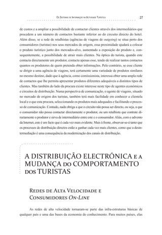 os sIsTeMas de InForMação na acTIvIdade TurísTIca                27


de custos e a ampliar a possibilidade de contactar clientes através dos intermediários que
procedem a um número de contactos bastante inferior ao do circuito directo do hotel.
Além disso, se a rede de retalhistas (agências de viagens de outgoing) se situa perto dos
consumidores (turistas) nos seus mercados de origem, essa proximidade ajudará a colocar
o produto turístico junto dos mercados-alvo, aumentado a exposição do produto e, con-
sequentemente, a possibilidade de atrair mais clientes. Na óptica do turista, quando este
contacta directamente um produtor, contacta apenas esse, tendo de realizar tantos contactos
quantos os produtores de quem pretenda obter informações. Pelo contrário, se esse cliente
se dirigir a uma agência de viagens, terá certamente uma variedade de produtos similares
no mesmo destino, dado que à agência, como comissionista, interessa obter uma ampla rede
de contactos que lhe permita apresentar produtos diferentes adequáveis a distintos tipos de
clientes. Mas também do lado da procura existe interesse neste tipo de agentes económicos
e circuitos de distribuição. Numa perspectiva de comunicação, o agente de viagens, situado
no mercado de origem dos turistas, também terá mais facilidade em conhecer a clientela
local e o que esta procura, seleccionando os produtos mais adequados e facilitando o proces-
so de comunicação. Contudo, nada obriga a que o circuito não possa ser directo, ou seja, a que
o consumidor não possa contactar directamente o produtor, ou um retalhista que contrate di-
rectamente o produtor e sirva de intermediário entre este e o consumidor. Aliás, com o advento
da Internet, este é um facto que é cada vez mais evidente. Mais à frente, observar-se-á tanto que
os processos de distribuição directos estão a ganhar cada vez mais clientes, como que a desin-
termediação é uma consequência da modernização dos canais de distribuição.




   A DISTRIBUIÇÃO ELECTRÓNICA e a
   MUDANÇA do COMPORTAMENTO
   dos TURISTAS

       Redes de Alta Velocidade e
       Consumidores On-Line

      As redes de alta velocidade tornaram-se parte das infra-estruturas básicas de
qualquer país e uma das bases da economia do conhecimento. Para muitos países, elas
 