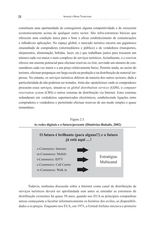28                               Inovação e novas TecnologIas



constituem uma oportunidade de conseguirem alguma competitividade e de crescerem
economicamente acima de qualquer outro sector. São infra-estruturas básicas que
oferecem uma condição única para o bom e eficaz estabelecimento de comunicações
e infindáveis aplicações. No espaço global, o mercado turístico encerra um gigantesco
emaranhado de compradores (intermediários e público) e de vendedores (transportes,
alojamentos, alimentação, bebidas, lazer, etc.) que trabalham juntos para trocarem um
número cada vez maior e mais complexo de serviços turísticos. Actualmente, o e-tourism
oferece um enorme potencial para efectuar reservas on-line, servindo um número de con-
sumidores cada vez maior e a um preço relativamente baixo. Permite ainda, ao sector do
turismo, efectuar poupanças em larga escala na produção e na distribuição de material im-
presso. No entanto, os serviços turísticos diferem da maioria dos outros sectores, dada a
particularidade de não poderem ser testados. Atrás das «prateleiras» onde os compradores
procuram esses serviços, situam-se os global distribuition services (GDS), o computer
reservation system (CRS) e outros sistemas de distribuição via Internet. Estes sistemas
redundaram em verdadeiros supermercados electrónicos, estabelecendo ligações entre
compradores e vendedores e permitindo efectuar reservas de um modo simples e quase
instantâneo.


                                       Figura 2.3.
           As redes digitais e o futuro/presente (Dimitrius-Buhalis, 2002)




       Todavia, nenhuma discussão sobre a Internet como canal de distribuição de
serviços turísticos deverá ser aprofundada sem antes se entender as estruturas de
distribuição existentes há quase 50 anos, quando nos EUA as principais companhias
aéreas começaram a facultar informaticamente os horários dos aviões, as disponibili-
dades e os preços. Enquanto nos EUA, em 1971, a United Airlines iniciava o primeiro
 
