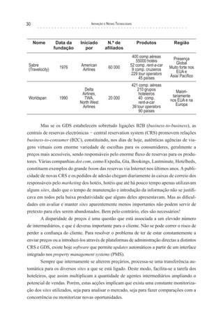 30                                 Inovação e novas TecnologIas




     Nome         Data da    Iniciado        N.º de               Produtos            Região
                 fundação       por         afiliados
                                                               400 comp aéreas        Presença
                                                                 55000 hotéis           Global
 Sabre             1976      American         60 000          52 comp. rent-a-car   Muito forte nos
 (Travelocity)                Airlines                         9 comp. cruzeiros        EUA e
                                                              229 tour operators    Ásia/ Pacífico
                                                                   45 países
                                                              421 comp. aéreas
                               Delta                             210 grupos            Maiori-
                              Airlines,                           hoteleiros         tariamente
 Worldspan         1990        TWA,           20 000              40 comp.          nos EUA e na
                             North West                           rent-a-car           Europa
                              Airlines                        39 tour operators
                                                                  90 países


        Mas se os GDS estabelecem sobretudo ligações B2B (business-to-business), as
centrais de reservas electrónicas − central reservation system (CRS) promovem relações
business-to-consumer (B2C), constituindo, nos dias de hoje, autênticas agências de via-
gens virtuais com enorme variedade de escolhas para os consumidores, geralmente a
preços mais acessíveis, sendo responsáveis pelo enorme fluxo de reservas para os produ-
tores. Várias companhias dot com, como Expedia, Gta, Bookings, Lastminute, Hotelbeds,
constituem exemplos do grande boom das reservas via Internet nos últimos anos. A publi-
cidade de novas CRS e os pedidos de adesão chegam diariamente às caixas de correio dos
responsáveis pelo marketing dos hotéis, hotéis que até há pouco tempo apenas utilizavam
alguns sites, dado que o tempo de manutenção e introdução da informação não se justifi-
cava em todos pela baixa produtividade que alguns deles apresentavam. Mas as dificul-
dades em avaliar e manter sites aparentemente menos importantes não podem servir de
pretexto para eles serem abandonados. Bem pelo contrário, eles são necessários!
        A disparidade de preços é uma questão que está associada a um elevado número
de intermediários, e que é deveras importante para o cliente. Não se pode correr o risco de
perder a confiança do cliente. Para resolver o problema de ter de estar constantemente a
enviar preços ou a introduzi-los através de plataformas de administração directas a distintos
CRS e GDS, existe hoje software que permite updates automáticos a partir de um interface
integrado nos property management systems (PMS).
        Sempre que internamente se alterem preçários, processa-se uma transferência au-
tomática para os diversos sites a que se está ligado. Deste modo, facilita-se a tarefa dos
hoteleiros, que assim multiplicam a quantidade de agentes intermediários ampliando o
potencial de vendas. Porém, estas acções implicam que exista uma constante monitoriza-
ção dos sites utilizados, seja para analisar o mercado, seja para fazer comparações com a
concorrência ou monitorizar novas oportunidades.
 