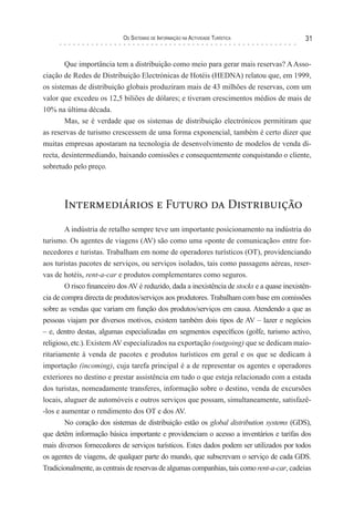 os sIsTeMas de InForMação na acTIvIdade TurísTIca                31


        Que importância tem a distribuição como meio para gerar mais reservas? A Asso-
ciação de Redes de Distribuição Electrónicas de Hotéis (HEDNA) relatou que, em 1999,
os sistemas de distribuição globais produziram mais de 43 milhões de reservas, com um
valor que excedeu os 12,5 biliões de dólares; e tiveram crescimentos médios de mais de
10% na última década.
        Mas, se é verdade que os sistemas de distribuição electrónicos permitiram que
as reservas de turismo crescessem de uma forma exponencial, também é certo dizer que
muitas empresas apostaram na tecnologia de desenvolvimento de modelos de venda di-
recta, desintermediando, baixando comissões e consequentemente conquistando o cliente,
sobretudo pelo preço.




       Intermediários e Futuro da Distribuição
        A indústria de retalho sempre teve um importante posicionamento na indústria do
turismo. Os agentes de viagens (AV) são como uma «ponte de comunicação» entre for-
necedores e turistas. Trabalham em nome de operadores turísticos (OT), providenciando
aos turistas pacotes de serviços, ou serviços isolados, tais como passagens aéreas, reser-
vas de hotéis, rent-a-car e produtos complementares como seguros.
        O risco financeiro dos AV é reduzido, dada a inexistência de stocks e a quase inexistên-
cia de compra directa de produtos/serviços aos produtores. Trabalham com base em comissões
sobre as vendas que variam em função dos produtos/serviços em causa. Atendendo a que as
pessoas viajam por diversos motivos, existem também dois tipos de AV – lazer e negócios
– e, dentro destas, algumas especializadas em segmentos específicos (golfe, turismo activo,
religioso, etc.). Existem AV especializados na exportação (outgoing) que se dedicam maio-
ritariamente à venda de pacotes e produtos turísticos em geral e os que se dedicam à
importação (incoming), cuja tarefa principal é a de representar os agentes e operadores
exteriores no destino e prestar assistência em tudo o que esteja relacionado com a estada
dos turistas, nomeadamente transferes, informação sobre o destino, venda de excursões
locais, aluguer de automóveis e outros serviços que possam, simultaneamente, satisfazê-
-los e aumentar o rendimento dos OT e dos AV.
        No coração dos sistemas de distribuição estão os global distribution systems (GDS),
que detêm informação básica importante e providenciam o acesso a inventários e tarifas dos
mais diversos fornecedores de serviços turísticos. Estes dados podem ser utilizados por todos
os agentes de viagens, de qualquer parte do mundo, que subscrevam o serviço de cada GDS.
Tradicionalmente, as centrais de reservas de algumas companhias, tais como rent-a-car, cadeias
 