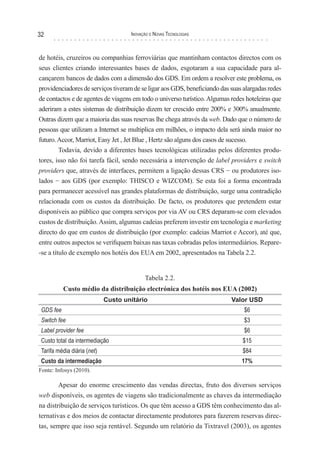 32                                   Inovação e novas TecnologIas



de hotéis, cruzeiros ou companhias ferroviárias que mantinham contactos directos com os
seus clientes criando interessantes bases de dados, esgotaram a sua capacidade para al-
cançarem bancos de dados com a dimensão dos GDS. Em ordem a resolver este problema, os
providenciadores de serviços tiveram de se ligar aos GDS, beneficiando das suas alargadas redes
de contactos e de agentes de viagens em todo o universo turístico. Algumas redes hoteleiras que
aderiram a estes sistemas de distribuição dizem ter crescido entre 200% e 300% anualmente.
Outras dizem que a maioria das suas reservas lhe chega através da web. Dado que o número de
pessoas que utilizam a Internet se multiplica em milhões, o impacto dela será ainda maior no
futuro. Accor, Marriot, Easy Jet , Jet Blue , Hertz são alguns dos casos de sucesso.
         Todavia, devido a diferentes bases tecnológicas utilizadas pelos diferentes produ-
tores, isso não foi tarefa fácil, sendo necessária a intervenção de label providers e switch
providers que, através de interfaces, permitem a ligação dessas CRS − ou produtores iso-
lados − aos GDS (por exemplo: THISCO e WIZCOM). Se esta foi a forma encontrada
para permanecer acessível nas grandes plataformas de distribuição, surge uma contradição
relacionada com os custos da distribuição. De facto, os produtores que pretendem estar
disponíveis ao público que compra serviços por via AV ou CRS deparam-se com elevados
custos de distribuição. Assim, algumas cadeias preferem investir em tecnologia e marketing
directo do que em custos de distribuição (por exemplo: cadeias Marriot e Accor), até que,
entre outros aspectos se verifiquem baixas nas taxas cobradas pelos intermediários. Repare-
-se a título de exemplo nos hotéis dos EUA em 2002, apresentados na Tabela 2.2.


                                           Tabela 2.2.
           Custo médio da distribuição electrónica dos hotéis nos EUA (2002)
                             Custo unitário                                Valor USD
 GDS fee                                                                        $6
 Switch fee                                                                     $3
 Label provider fee                                                             $6
 Custo total da intermediação                                                  $15
 Tarifa média diária (net)                                                     $84
 Custo da intermediação                                                        17%
Fonte: Infosys (2010).

        Apesar do enorme crescimento das vendas directas, fruto dos diversos serviços
web disponíveis, os agentes de viagens são tradicionalmente as chaves da intermediação
na distribuição de serviços turísticos. Os que têm acesso a GDS têm conhecimento das al-
ternativas e dos meios de contactar directamente produtores para fazerem reservas direc-
tas, sempre que isso seja rentável. Segundo um relatório da Tixtravel (2003), os agentes
 