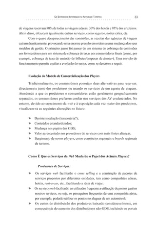 os sIsTeMas de InForMação na acTIvIdade TurísTIca             33


de viagens reservam 80% de todas as viagens aéreas, 30% dos hotéis e 95% dos cruzeiros.
Além disso, oferecem igualmente outros serviços, como seguros, noites extra, etc.
       Com o quase desaparecimento das comissões, as receitas das agências de viagens
caíram drasticamente, provocando uma enorme pressão em ordem a uma mudança dos seus
modelos de gestão. O primeiro passo foi passar de um sistema de cobrança de comissões
aos fornecedores para um sistema de cobrança de taxas aos consumidores finais (como, por
exemplo, cobrança de taxa de emissão de bilhetes/despesas de dossier). Uma revisão do
funcionamento permite avaliar a evolução do sector, como se descreve a seguir.


       Evolução do Modelo de Comercialização dos Players

       Tradicionalmente, os consumidores possuíam duas alternativas para reservas:
directamente junto dos produtores ou usando os serviços de um agente de viagens.
Atendendo a que os produtores e consumidores estão geralmente geograficamente
separados, os consumidores preferem confiar nos serviços dos AV credenciados. No
entanto, devido ao crescimento da web e à exposição cada vez maior dos produtores,
visualizam-se as seguintes alterações no futuro:

       ►   Desintermediação (temporária?);
       ►   Conteúdos estandardizados;
       ►   Mudança nos papéis dos GDS;
       ►   Valor acrescentado nos provedores de serviços com mais fortes alianças;
       ►   Surgimento de novos players, como consórcios regionais e boards regionais
            de turismo.


       Como É Que os Serviços da Web Mudarão o Papel dos Actuais Players?

              Produtores de Serviços:

       ► Os serviços web facilitarão o cross selling e a construção de pacotes de
         serviços propostos por diferentes entidades, tais como companhias aéreas,
         hotéis, rent-a-car, etc., facilitando a ideia de viajar;
       ► Os serviços web facilitarão ao utilizador frequente a utilização de pontos ganhos
         noutros serviços, ou seja, os passageiros frequentes de uma companhia aérea,
         por exemplo, poderão utilizar os pontos no aluguer de um automóvel;
       ► Os custos de distribuição dos produtores baixarão consideravelmente, em
         consequência do aumento dos distribuidores não-GDS, incluindo os portais
 