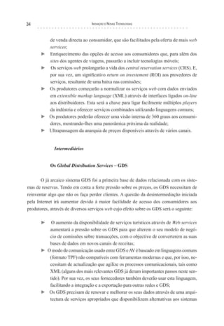 34                               Inovação e novas TecnologIas



           de venda directa ao consumidor, que são facilitados pela oferta de mais web
           services;
      ►    Enriquecimento das opções de acesso aos consumidores que, para além dos
           sites dos agentes de viagens, passarão a incluir tecnologias móveis;
      ►    Os serviços web prolongarão a vida dos central reservation services (CRS). E,
           por sua vez, um significativo return on investement (ROI) aos provedores de
           serviços, resultante de uma baixa nas comissões;
      ►    Os produtores começarão a normalizar os serviços web com dados enviados
           em extensible markup language (XML) através de interfaces ligados on-line
           aos distribuidores. Esta será a chave para ligar facilmente múltiplos players
           da indústria e oferecer serviços combinados utilizando linguagens comuns;
      ►    Os produtores poderão oferecer uma visão interna de 360 graus aos consumi-
           dores, mostrando-lhes uma panorâmica próxima da realidade;
      ►    Ultrapassagem da anarquia de preços disponíveis através de vários canais.


             Intermediários


           Os Global Distribution Services – GDS


       O já arcaico sistema GDS foi a primeira base de dados relacionada com os siste-
mas de reservas. Tendo em conta a forte pressão sobre os preços, os GDS necessitam de
reinventar algo que não os faça perder clientes. A questão da desintermediação iniciada
pela Internet irá aumentar devido à maior facilidade de acesso dos consumidores aos
produtores, através de diversos serviços web cujo efeito sobre os GDS será o seguinte:

      ►   O aumento da disponibilidade de serviços turísticos através de Web services
         aumentará a pressão sobre os GDS para que alterem o seu modelo de negó-
         cio de comissões sobre transacções, com o objectivo de converterem as suas
         bases de dados em novos canais de receitas;
      ► O modo de comunicação usado entre GDS e AV é baseado em linguagens comuns
         (formato TPF) não compatíveis com ferramentas modernas e que, por isso, ne-
         cessitam de actualização que agilize os processos comunicacionais, tais como
         XML (alguns dos mais relevantes GDS já deram importantes passos neste sen-
         tido). Por sua vez, os seus fornecedores também deverão usar esta linguagem,
         facilitando a integração e a exportação para outras redes e GDS;
      ► Os GDS precisam de renovar e melhorar os seus dados através de uma arqui-
         tectura de serviços apropriados que disponibilizem alternativas aos sistemas
 