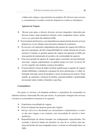 os sIsTeMas de InForMação na acTIvIdade TurísTIca            35


            e dados mais antigos e que permitam aos próprios AV oferecer mais serviços
            e, eventualmente, revender e torná-los disponíveis a todos os utilizadores.

            Agências de Viagens

       ►     Devem estar aptos a oferecer diversos serviços integrados, fornecidos por
            diversas fontes, tanto produtores directos como companhias aéreas, hotéis,
            rent-a-car, para além dos habituais GDS;
       ►   O crescimento da Internet e a sua importância no aparecimento de mais serviços
            disponíveis on-line ditarão uma necessária redução de comissões;
       ►    Os serviços web reduzirão a dependência dos agentes de viagens dos GDS no
            que toca a pesquisas, devido à disponibilidade de vendas directas de serviços
            turísticos. Contudo, os grandes agentes de viagens vão aguentar os GDS, por
            uma questão de manutenção de acordos e de continuidade do negócio;
       ►    Uma nova geração de agentes de viagens aptos a assimilar serviços heterogé-
            neos para viagens experimentais vai ganhar espaço no trade. As novas AV
            on-line surgirão com modelos a preços inovadores;
       ►    O acesso directo a bases de dados em bruto significa que os agentes de viagens
            estarão habilitados a dinamizar a pesquisa de alvos promissores e a obter in-
            formação relevante acerca de produtos e locais no processo de reserva. Neste
            sentido, ao aumentar o interesse do destino, aumenta também a oportunidade
            de executar outras vendas e fomentar o upselling.

       Consumidores


       Em geral, os serviços web propõem melhorar a experiência do consumidor na
indústria turística, oferecendo-lhe mais por menos. As principais vantagens dos serviços
web para os consumidores resumem-se no seguinte:

       ► Experiência consolidada de viagens;
       ► Possível redução das despesas gerais das viagens;
       ► Serviço self service facilitando aos consumidores o planeamento e a reser-
         va das suas viagens a seu contento, sem necessidade de recorrer a inter-
         mediários;
       ► Disponibilização de alertas baseados em configurações especializadas. Por
         exemplo, é possível mudar um itinerário no caso de se verificar uma mu-
         dança de horário de uma companhia aérea e o cliente ser informado disso via
         SMS;
 