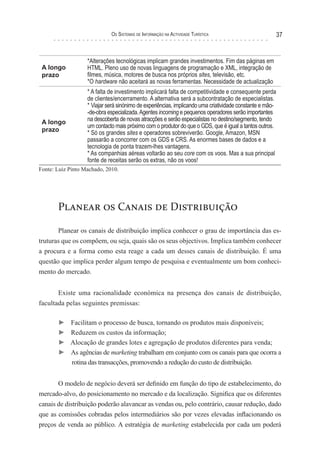 os sIsTeMas de InForMação na acTIvIdade TurísTIca                            37


                   *Alterações tecnológicas implicam grandes investimentos. Fim das páginas em
 A longo           HTML. Pleno uso de novas linguagens de programação e XML, integração de
 prazo             filmes, música, motores de busca nos próprios sites, televisão, etc.
                   *O hardware não aceitará as novas ferramentas. Necessidade de actualização
                   * A falta de investimento implicará falta de competitividade e consequente perda
                   de clientes/encerramento. A alternativa será a subcontratação de especialistas.
                   * Viajar será sinónimo de experiências, implicando uma criatividade constante e mão-
                   -de-obra especializada. Agentes incoming e pequenos operadores serão importantes
 A longo           na descoberta de novas atracções e serão especialistas no destino/segmento, tendo
                   um contacto mais próximo com o produtor do que o GDS, que é igual a tantos outros.
 prazo             * Só os grandes sites e operadores sobreviverão. Google, Amazon, MSN
                   passarão a concorrer com os GDS e CRS. As enormes bases de dados e a
                   tecnologia de ponta trazem-lhes vantagens.
                   * As companhias aéreas voltarão ao seu core com os voos. Mas a sua principal
                   fonte de receitas serão os extras, não os voos!
Fonte: Luiz Pinto Machado, 2010.




       Planear os Canais de Distribuição

       Planear os canais de distribuição implica conhecer o grau de importância das es-
truturas que os compõem, ou seja, quais são os seus objectivos. Implica também conhecer
a procura e a forma como esta reage a cada um desses canais de distribuição. É uma
questão que implica perder algum tempo de pesquisa e eventualmente um bom conheci-
mento do mercado.


       Existe uma racionalidade económica na presença dos canais de distribuição,
facultada pelas seguintes premissas:

       ►    Facilitam o processo de busca, tornando os produtos mais disponíveis;
       ►    Reduzem os custos da informação;
       ►    Alocação de grandes lotes e agregação de produtos diferentes para venda;
       ►    As agências de marketing trabalham em conjunto com os canais para que ocorra a
            rotina das transacções, promovendo a redução do custo de distribuição.


       O modelo de negócio deverá ser definido em função do tipo de estabelecimento, do
mercado-alvo, do posicionamento no mercado e da localização. Significa que os diferentes
canais de distribuição poderão alavancar as vendas ou, pelo contrário, causar redução, dado
que as comissões cobradas pelos intermediários são por vezes elevadas inflacionando os
preços de venda ao público. A estratégia de marketing estabelecida por cada um poderá
 