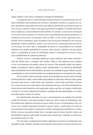 38                                Inovação e novas TecnologIas



ajudar a definir a mais eficaz e inteligente estratégia de distribuição.
        Ao longo dos anos, a comercialização turística baseava-se essencialmente em con-
tratos celebrados entre produtores de serviços e operadores turísticos ou agentes de via-
gens, geralmente negociados com muita antecedência, permitindo aos produtores gerir os
seus recursos e planear o futuro com alguma garantia de ocupação. O modelo funcionava
bem e implicava o comissionamento atrás referido. No entanto, o excesso de contratação
(overcontracting) constituiu, nos últimos anos, um problema para muitos produtores. A
entrada de novos players no mercado, como as CRS e os AV on-line, agravaram mais a
questão. Para os produtores, gerir inventários com excesso de contratação é um risco que
geralmente acarreta problemas, muitas vezes irreversíveis, começando pelos inevitáveis
overbookings. Por outro lado, a disparidade de preços e a necessidade de os controlar
implicam uma grande quantidade de recursos, aliás sazonais. Significa isto que quanto
maior é a quantidade de canais de distribuição, maior é a afectação de recursos e maior
será a probabilidade de enfrentar problemas.
        Todavia, esta foi a estratégia seguida por muitos hoteleiros para tentar contornar a
crise dos últimos anos e conseguir mais clientes. Todos os dias aparecem novos agentes
on-line com promessas de grande volume de reservas. Não querendo perder essa oportu-
nidade, os produtores cedem e aderem a tudo, transformando o seu sistema de distribuição
numa emaranhada rede de intermediários, gerando uma confusão de preços difíceis de gerir
e aumentando os custos do hotel amiúde sem resultados positivos no incremento das vendas.
        Neste sentido, torna-se necessário seguir uma estratégia que assente numa constante
monitorização das vendas e numa análise da produção de cada canal. Interessa saber quanto
vai custar cada reserva e cada cliente, que comissões e custos estão envolvidos. E há que
ter a certeza de que essa venda oferece mais rendimento do que se for feita directamente ou
através de um canal alternativo, não esquecendo o preço, que deve ser sempre o melhor para
o cliente. É, em suma, indispensável analisar a produção de cada intermediário e os custos
necessários para o manter no sistema.
        Em determinados mercados em que o posicionamento do produtor lhe permite
vender directamente, será desaconselhável optar por outros canais de distribuição, pois
tal medida pode significar uma baixa do preço médio, já que os intermediários irão con-
correr com o próprio fornecedor baixando os preços. Aliás, a venda através de canal di-
recto (produtor/consumidor) é claramente a melhor estratégia para rentabilizar as vendas.
Porém, torna-se necessário estudar bem o mercado antes de tomar decisões. Impor aos
distribuidores algumas regras pode constituir uma solução que, à partida, os selecciona,
mas também pode ser o fim.
        Por esta razão, é indispensável cautela e diplomacia. Incentivar a competição entre
operadores pode, também, redundar numa alternativa para baixar os preços junto do con-
 
