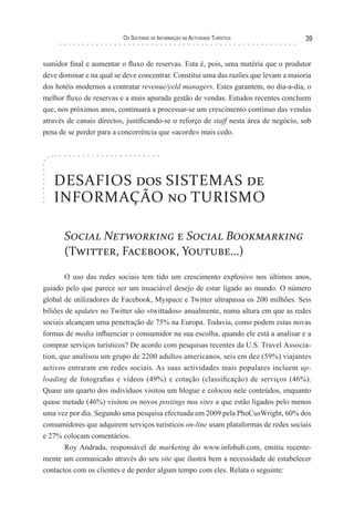 os sIsTeMas de InForMação na acTIvIdade TurísTIca            39


sumidor final e aumentar o fluxo de reservas. Esta é, pois, uma matéria que o produtor
deve dominar e na qual se deve concentrar. Constitui uma das razões que levam a maioria
dos hotéis modernos a contratar revenue/yeld managers. Estes garantem, no dia-a-dia, o
melhor fluxo de reservas e a mais apurada gestão de vendas. Estudos recentes concluem
que, nos próximos anos, continuará a processar-se um crescimento contínuo das vendas
através de canais directos, justificando-se o reforço de staff nesta área de negócio, sob
pena de se perder para a concorrência que «acorde» mais cedo.




   DESAFIOS dos SISTEMAS de
   INFORMAÇÃO no TURISMO

       Social Networking e Social Bookmarking
       (Twitter, Facebook, Youtube…)

        O uso das redes sociais tem tido um crescimento explosivo nos últimos anos,
guiado pelo que parece ser um insaciável desejo de estar ligado ao mundo. O número
global de utilizadores de Facebook, Myspace e Twitter ultrapassa os 200 milhões. Seis
biliões de updates no Twitter são «twittados» anualmente, numa altura em que as redes
sociais alcançam uma penetração de 75% na Europa. Todavia, como podem estas novas
formas de media influenciar o consumidor na sua escolha, quando ele está a analisar e a
comprar serviços turísticos? De acordo com pesquisas recentes da U.S. Travel Associa-
tion, que analisou um grupo de 2200 adultos americanos, seis em dez (59%) viajantes
activos entraram em redes sociais. As suas actividades mais populares incluem up-
loading de fotografias e vídeos (49%) e cotação (classificação) de serviços (46%).
Quase um quarto dos indivíduos visitou um blogue e colocou nele conteúdos, enquanto
quase metade (46%) visitou os novos postings nos sites a que estão ligados pelo menos
uma vez por dia. Segundo uma pesquisa efectuada em 2009 pela PhoCusWright, 60% dos
consumidores que adquirem serviços turísticos on-line usam plataformas de redes sociais
e 27% colocam comentários.
        Roy Andrada, responsável de marketing do www.infohub.com, emitiu recente-
mente um comunicado através do seu site que ilustra bem a necessidade de estabelecer
contactos com os clientes e de perder algum tempo com eles. Relata o seguinte:
 