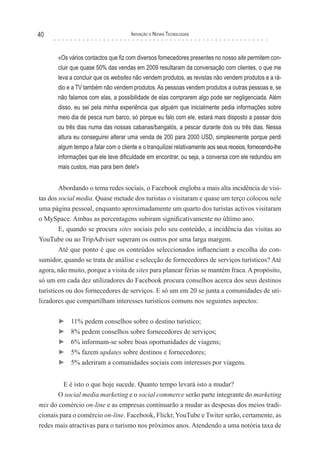 40                                    Inovação e novas TecnologIas



       «Os vários contactos que fiz com diversos fornecedores presentes no nosso site permitem con-
       cluir que quase 50% das vendas em 2009 resultaram da conversação com clientes, o que me
       leva a concluir que os websites não vendem produtos, as revistas não vendem produtos e a rá-
       dio e a TV também não vendem produtos. As pessoas vendem produtos a outras pessoas e, se
       não falamos com elas, a possibilidade de elas comprarem algo pode ser negligenciada. Além
       disso, eu sei pela minha experiência que alguém que inicialmente pedia informações sobre
       meio dia de pesca num barco, só porque eu falo com ele, estará mais disposto a passar dois
       ou três dias numa das nossas cabanas/bangalós, a pescar durante dois ou três dias. Nessa
       altura eu conseguirei alterar uma venda de 200 para 2000 USD, simplesmente porque perdi
       algum tempo a falar com o cliente e o tranquilizei relativamente aos seus receios, fornecendo-lhe
       informações que ele teve dificuldade em encontrar, ou seja, a conversa com ele redundou em
       mais custos, mas para bem dele!»


        Abordando o tema redes sociais, o Facebook engloba a mais alta incidência de visi-
tas dos social media. Quase metade dos turistas o visitaram e quase um terço colocou nele
uma página pessoal, enquanto aproximadamente um quarto dos turistas activos visitaram
o MySpace. Ambas as percentagens subiram significativamente no último ano.
        E, quando se procura sites sociais pelo seu conteúdo, a incidência das visitas ao
YouTube ou ao TripAdviser superam os outros por uma larga margem.
        Até que ponto é que os conteúdos seleccionados influenciam a escolha do con-
sumidor, quando se trata de análise e selecção de fornecedores de serviços turísticos? Até
agora, não muito, porque a visita de sites para planear férias se mantém fraca. A propósito,
só um em cada dez utilizadores do Facebook procura conselhos acerca dos seus destinos
turísticos ou dos fornecedores de serviços. E só um em 20 se junta a comunidades de uti-
lizadores que compartilham interesses turísticos comuns nos seguintes aspectos:

       ►    11% pedem conselhos sobre o destino turístico;
       ►    8% pedem conselhos sobre fornecedores de serviços;
       ►    6% informam-se sobre boas oportunidades de viagens;
       ►    5% fazem updates sobre destinos e fornecedores;
       ►    5% aderiram a comunidades sociais com interesses por viagens.


         E é isto o que hoje sucede. Quanto tempo levará isto a mudar?
       O social media marketing e o social commerce serão parte integrante do marketing
mix do comércio on-line e as empresas continuarão a mudar as despesas dos meios tradi-
cionais para o comércio on-line. Facebook, Flickr, YouTube e Twiter serão, certamente, as
redes mais atractivas para o turismo nos próximos anos. Atendendo a uma notória taxa de
 