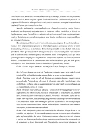 os sIsTeMas de InForMação na acTIvIdade TurísTIca                     41


crescimento e de penetração no mercado em tão pouco tempo, talvez a mudança demore
menos do que se possa imaginar, apesar de os consumidores continuarem a procurar e a
responder à informação sobre produtos turísticos e fornecedores, mais por intermédio dos
media off-line do que dos media on-line.
       As redes sociais estão a mudar radicalmente a forma de comunicar com os clientes,
sendo por isso importante entender como as empresas estão a capitalizar as iniciativas
ligadas a essas redes. Com efeito, as redes sociais abriram uma série de oportunidades ao
negócio do turismo, recorrendo ao poder de uma ligação imediata com os consumidores
e à troca de informação.
        Recentemente, a Bookt LLC (www.bookt.com), uma empresa de marketing e tecno-
logia on-line, lançou um jogo gratuito na Internet para que os gestores de turismo avaliem
a sua actual performance na exploração do marketing das redes sociais. Robert Kall, o seu
presidente, refere que a necessidade de os gestores e os seus sites se ligarem e envolverem
com os consumidores, numa relação de um para um, nunca foi tão grande, dado que ainda
que um gestor não esteja ligado aos potenciais compradores de férias, os seus concorrentes
estarão. Acrescenta ele que os consumidores têm muitas escolhas e que, por isso, quanto
mais rápido e mais profundo for o envolvimento com o público-alvo, melhor.
        O site vai mais longe e apresenta um conjunto de sete dicas para o sucesso:


       Dica 1 – Comece devagar, mas comece já. Familiarize-se e entenda o que é o social media. Porque é
       importante? Ou você está ligado on-line aos seus clientes ou os seus concorrentes estarão!
       Dica 2 – Aprenda a vender em soft sell. Continue com contactos ligeiros e concentre-se na
       personalização. Perceberá que este modo de interacção mais subtil é excelente para criar
       credibilidade e confiança entre os seus contactos da rede social e pode ser mais eficaz do que
       as mais sofisticadas formas de vendas.
       Dica 3 – Pense em iniciar um blogue. O bloging é uma excelente forma de participar na conver-
       sação on-line, mas é também uma maneira de contactar com os consumidores que procuram
       férias perfeitas e querem conteúdos novos, frescos, relevantes e actualizados. Como fazê-lo?
       Blogue sobre o que sabe, o seu sweet spot; blogue sobre o que sabe que terá relevância sobre
       o seu público-alvo; blogue sobre informações oportunas e/ou eventos. E não esqueça: blogue
       sobre histórias de sucesso dos seus clientes, novos serviços e características particulares da
       sua empresa, acontecimentos e eventos locais.
       Dica 4 – Seja transparente quanto aos comentários dos utilizadores. Porque é que os co-
       mentários são populares? As pessoas são seres humanos e são muitas vezes influenciadas
       pelas acções e opiniões dos outros. Nós também queremos influenciar potenciais turistas e
       é por isso que devemos perder algum tempo a escrever comentários sobre uma experiência
       de uma viagem ou de um determinado hotel. Alguns turistas querem tornar pública uma má
 