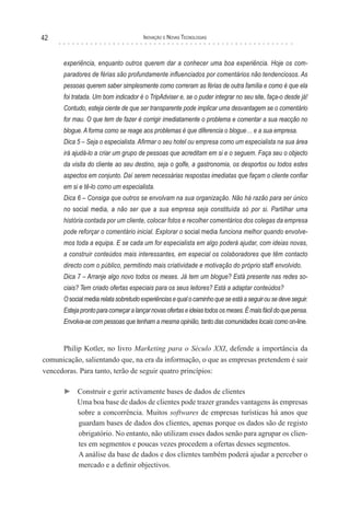 42                                     Inovação e novas TecnologIas



      experiência, enquanto outros querem dar a conhecer uma boa experiência. Hoje os com-
      paradores de férias são profundamente influenciados por comentários não tendenciosos. As
      pessoas querem saber simplesmente como correram as férias de outra família e como é que ela
      foi tratada. Um bom indicador é o TripAdviser e, se o puder integrar no seu site, faça-o desde já!
      Contudo, esteja ciente de que ser transparente pode implicar uma desvantagem se o comentário
      for mau. O que tem de fazer é corrigir imediatamente o problema e comentar a sua reacção no
      blogue. A forma como se reage aos problemas é que diferencia o blogue… e a sua empresa.
      Dica 5 – Seja o especialista. Afirmar o seu hotel ou empresa como um especialista na sua área
      irá ajudá-lo a criar um grupo de pessoas que acreditam em si e o seguem. Faça seu o objecto
      da visita do cliente ao seu destino, seja o golfe, a gastronomia, os desportos ou todos estes
      aspectos em conjunto. Daí serem necessárias respostas imediatas que façam o cliente confiar
      em si e tê-lo como um especialista.
      Dica 6 – Consiga que outros se envolvam na sua organização. Não há razão para ser único
      no social media, a não ser que a sua empresa seja constituída só por si. Partilhar uma
      história contada por um cliente, colocar fotos e recolher comentários dos colegas da empresa
      pode reforçar o comentário inicial. Explorar o social media funciona melhor quando envolve-
      mos toda a equipa. E se cada um for especialista em algo poderá ajudar, com ideias novas,
      a construir conteúdos mais interessantes, em especial os colaboradores que têm contacto
      directo com o público, permitindo mais criatividade e motivação do próprio staff envolvido.
      Dica 7 – Arranje algo novo todos os meses. Já tem um blogue? Está presente nas redes so-
      ciais? Tem criado ofertas especiais para os seus leitores? Está a adaptar conteúdos?
      O social media relata sobretudo experiências e qual o caminho que se está a seguir ou se deve seguir.
      Esteja pronto para começar a lançar novas ofertas e ideias todos os meses. É mais fácil do que pensa.
      Envolva-se com pessoas que tenham a mesma opinião, tanto das comunidades locais como on-line.


      Philip Kotler, no livro Marketing para o Século XXI, defende a importância da
comunicação, salientando que, na era da informação, o que as empresas pretendem é sair
vencedoras. Para tanto, terão de seguir quatro princípios:

      ► Construir e gerir activamente bases de dados de clientes
        Uma boa base de dados de clientes pode trazer grandes vantagens às empresas
        sobre a concorrência. Muitos softwares de empresas turísticas há anos que
        guardam bases de dados dos clientes, apenas porque os dados são de registo
        obrigatório. No entanto, não utilizam esses dados senão para agrupar os clien-
        tes em segmentos e poucas vezes procedem a ofertas desses segmentos.
        A análise da base de dados e dos clientes também poderá ajudar a perceber o
        mercado e a definir objectivos.
 