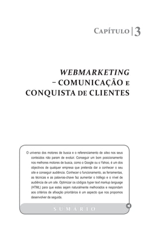 Capítulo                 3

      WEBMARKETING
    – COMUNICAÇÃO e
CONQUISTA DE CLIENTES




O universo dos motores de busca e o referenciamento de sites nos seus
   conteúdos não param de evoluir. Conseguir um bom posicionamento
   nos melhores motores de busca, como o Google ou o Yahoo, é um dos
   objectivos de qualquer empresa que pretenda dar a conhecer o seu
   site e conseguir audiência. Conhecer o funcionamento, as ferramentas,
   as técnicas e as palavras-chave faz aumentar o tráfego e o nível de
   audiência de um site. Optimizar os códigos hyper text markup language
   (HTML) para que estes sejam naturalmente melhorados e respondam
   aos critérios de afixação prioritários é um aspecto que nos propomos
   desenvolver de seguida.


                    S U M Á R I O
 