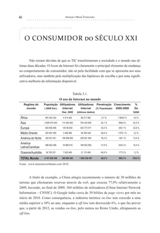 46                                        Inovação e novas TecnologIas




     O CONSUMIDOR do SÉCULO XXI


        Não restam dúvidas de que as TIC transformaram a sociedade e o mundo nas úl-
timas duas décadas. O boom da Internet foi claramente o principal elemento da mudança
no comportamento do consumidor, não só pela facilidade com que se apresenta aos seus
utilizadores, mas também pela multiplicação das hipóteses de escolha e por uma signifi-
cativa melhoria da informação disponível.


                                                    Tabela 3.1.
                                     O uso da Internet no mundo
     Regiões do      População Utilizadores             Utilizadores Penetração Crescimento     %
       mundo         ( 2009 Est.) Internet                Internet   (% População) 2000-2009    Do
                                      Dez. 2000        (últimos dados)                         total

 África               991 002 342      4 514 400          86 217 900     8,7 %     1 809,8 %    4,8 %

 Ásia                3 808 070 503    114 304 000        764 435 900     20,1 %    568,8 %     42,4 %

 Europa               803 850 858      105 96 093        425 773 571     53,0 %    305,1 %     23,6 %

 Médio Oriente        202 687 005      3 284 800          58 309 546     28,8 %    1 675,1 %    3,2 %

 América do Norte     340 831 831     108 096 800        259 561 000     76,2 %    140,1 %     14,4 %

 América              586 662 468      18 068 919        186 922 050     31,9 %    934,5 %     10,4 %
 Latina/Caraíbas
 Oceania/Austrália    34 700 201       7 620 480          21 110 490     60,8 %    177,0 %      1,2 %

 TOTAL Mundo         6 767 805 208    360 985 492        1 802 330 457   26,6 %    399,3 %     100,0 %

Fonte : www.internetworldstats.com 2010.



        A título de exemplo, a China atingiu recentemente o número de 30 milhões de
turistas que efectuaram reservas através da web, que cresceu 77,9% relativamente a
2009, havendo, no final de 2009, 384 milhões de utilizadores (China Internet Network
Information – CNNIC). O Google tinha cerca de 39 biliões de page views por mês no
início de 2010. Como consequência, a indústria turística on-line tem crescido a uma
média superior a 10% ao ano, enquanto a off-line tem decrescido 6%, o que faz prever
que, a partir de 2012, as vendas on-line, pelo menos no Reino Unido, ultrapassem as
off-line.
 