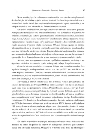 Webmarketing – coMunIcação e conquIsTa de clIenTes              47


       Neste sentido, é preciso saber como vender on-line e através dos múltiplos canais
de distribuição, incluindo o próprio website, os canais de alto tráfego não turísticos e as
redes móveis e redes sociais. Isto implica conhecer em primeiro lugar o consumidor, o seu
comportamento, as suas tendências e a forma como toma decisões.
       Um estudo recente da PhoCusWright concluiu que a maioria dos clientes que com-
pram produtos turísticos on-line está satisfeita com as suas experiências de compras por
este meio. No entanto, há factores que influenciam o abandono das consultas, tais como o
preço. Assim, 43% dos on-line travel shoppers abandonaram a intenção de reserva porque
o preço era mais elevado do que a verba que tinham disponível. Por outro lado, a rapidez
é outra exigência. O mesmo estudo concluiu que 57% dos clientes esperam no máximo
três segundos até que o site esteja «carregado» com toda a informação, abandonando-o
após esse período. Se são jovens, o tempo de espera baixa para dois segundos, enquanto
que, no caso dos clientes fidelizados, a tolerância pode ser maior, mas não dura sempre. O
consumidor deixa de consultar um site se este apresenta problemas, conclui o estudo.
        A forma como as empresas encontram o equilíbrio correcto entre maximizar o seu
objectivo e minimizar os custos das vendas será o grande enfoque dos próximos anos.
        O uso da Internet tem vindo a crescer nos últimos anos em todo o mundo e Por-
tugal não é excepção, tendo passado de uma taxa de 29% em 2003 para a de 38,9% em
2009. Segundo o estudo da Obercom, a Internet veio aumentar os contactos sociais dos
utilizadores: 58,9 % dos internautas consideram que, com o seu uso, aumentaram os con-
tactos com os amigos, e 41,3% com a família.
        Na verdade, a Internet é muito usada para a troca de e-mails, para conversas em
serviços de mensagens electrónicas (MSN ou Sapo Messenger) e só depois, em terceiro
lugar, surge o seu uso para procurar notícias. De acordo com o estudo, o serviço de cor-
reio electrónico mais popular em Portugal é o Hotmail, seguido do Gmail. Além do cor-
reio electrónico, novas formas de comunicar on-line têm vindo a afirmar-se nos últimos
anos, nomeadamente os serviços de mensagens instantâneas e os sites de redes sociais,
visitados por 52% do universo dos utilizadores. Ao nível das redes sociais, o estudo revela
que 52% dos internautas utilizam este serviço e, desses, 47,8% têm um perfil criado no
HI5, uma rede essencialmente usada por adolescentes e jovens universitários. Já no que
respeita ao Facebook, o estudo indica tratar-se de uma rede vocacionada para os adultos
e jovens adultos, totalizando 56,7% de utilizadores com idades entre os 19 e os 34 anos.
A rede de origem brasileira Orkut também tem uma expressão considerável em Portugal
(10,9%).
        Em termos de procura de informação, a busca de notícias on-line é a actividade mais
difundida no âmbito das práticas de Internet dos Portugueses, sendo que quase um terço
realiza esta actividade diariamente. O recurso à Wikipédia como fonte de informação é
 