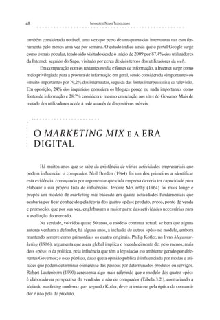 48                                 Inovação e novas TecnologIas



também considerado notável, uma vez que perto de um quarto dos internautas usa esta fer-
ramenta pelo menos uma vez por semana. O estudo indica ainda que o portal Google surge
como o mais popular, tendo sido visitado desde o início de 2009 por 87,4% dos utilizadores
da Internet, seguido do Sapo, visitado por cerca de dois terços dos utilizadores da web.
       Em comparação com os restantes media e fontes de informação, a Internet surge como
meio privilegiado para a procura de informação em geral, sendo considerada «importante» ou
«muito importante» por 79,2% dos internautas, seguida das fontes interpessoais e da televisão.
Em oposição, 24% dos inquiridos considera os blogues pouco ou nada importantes como
fontes de informação e 28,7% considera o mesmo em relação aos sites do Governo. Mais de
metade dos utilizadores acede à rede através de dispositivos móveis.




     O MARKETING MIX e a ERA
     DIGITAL

        Há muitos anos que se sabe da existência de várias actividades empresariais que
podem influenciar o comprador. Neil Borden (1964) foi um dos primeiros a identificar
esta evidência, começando por argumentar que cada empresa deveria ter capacidade para
elaborar a sua própria lista de influências. Jerome McCarthy (1964) foi mais longe e
propôs um modelo de marketing mix baseado em quatro actividades fundamentais que
acabaria por ficar conhecido pela teoria dos quatro «pês»: produto, preço, ponto de venda
e promoção, que por sua vez, englobavam a maior parte das actividades necessárias para
a avaliação do mercado.
        Na verdade, volvidos quase 50 anos, o modelo continua actual, se bem que alguns
autores venham a defender, há alguns anos, a inclusão de outros «pês» no modelo, embora
mantendo sempre como primordiais os quatro originais. Philip Kotler, no livro Megamar-
keting (1986), argumenta que a era global implica o reconhecimento de, pelo menos, mais
dois «pês»: o da política, pela influência que têm a legislação e o ambiente gerado por dife-
rentes Governos; e o do público, dado que a opinião pública é influenciada por modas e ati-
tudes que podem determinar o interesse das pessoas por determinados produtos ou serviços.
Robert Lautenborn (1990) acrescenta algo mais referindo que o modelo dos quatro «pês»
é elaborado na perspectiva do vendedor e não do comprador (Tabela 3.2.), contrariando a
ideia do marketing moderno que, segundo Kotler, deve orientar-se pela óptica do consumi-
dor e não pela do produto.
 
