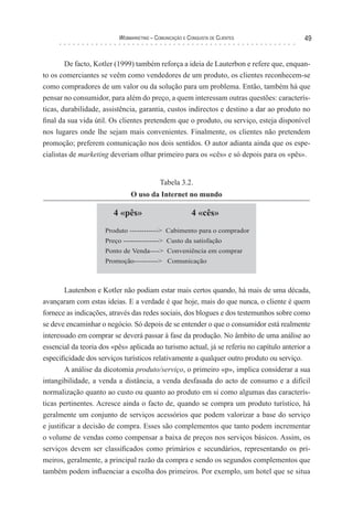 Webmarketing – coMunIcação e conquIsTa de clIenTes                49


        De facto, Kotler (1999) também reforça a ideia de Lauterbon e refere que, enquan-
to os comerciantes se veêm como vendedores de um produto, os clientes reconhecem-se
como compradores de um valor ou da solução para um problema. Então, também há que
pensar no consumidor, para além do preço, a quem interessam outras questões: caracterís-
ticas, durabilidade, assistência, garantia, custos indirectos e destino a dar ao produto no
final da sua vida útil. Os clientes pretendem que o produto, ou serviço, esteja disponível
nos lugares onde lhe sejam mais convenientes. Finalmente, os clientes não pretendem
promoção; preferem comunicação nos dois sentidos. O autor adianta ainda que os espe-
cialistas de marketing deveriam olhar primeiro para os «cês» e só depois para os «pês».


                                           Tabela 3.2.
                               O uso da Internet no mundo

                        4 «pês»                          4 «cês»
                     Produto ------------> Cabimento para o comprador
                     Preço ---------------> Custo da satisfação
                     Ponto de Venda----> Conveniência em comprar
                     Promoção----------> Comunicação



        Lautenbon e Kotler não podiam estar mais certos quando, há mais de uma década,
avançaram com estas ideias. E a verdade é que hoje, mais do que nunca, o cliente é quem
fornece as indicações, através das redes sociais, dos blogues e dos testemunhos sobre como
se deve encaminhar o negócio. Só depois de se entender o que o consumidor está realmente
interessado em comprar se deverá passar à fase da produção. No âmbito de uma análise ao
essencial da teoria dos «pês» aplicada ao turismo actual, já se referiu no capítulo anterior a
especificidade dos serviços turísticos relativamente a qualquer outro produto ou serviço.
        A análise da dicotomia produto/serviço, o primeiro «p», implica considerar a sua
intangibilidade, a venda a distância, a venda desfasada do acto de consumo e a difícil
normalização quanto ao custo ou quanto ao produto em si como algumas das caracterís-
ticas pertinentes. Acresce ainda o facto de, quando se compra um produto turístico, há
geralmente um conjunto de serviços acessórios que podem valorizar a base do serviço
e justificar a decisão de compra. Esses são complementos que tanto podem incrementar
o volume de vendas como compensar a baixa de preços nos serviços básicos. Assim, os
serviços devem ser classificados como primários e secundários, representando os pri-
meiros, geralmente, a principal razão da compra e sendo os segundos complementos que
também podem influenciar a escolha dos primeiros. Por exemplo, um hotel que se situa
 