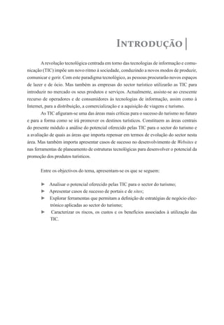 Introdução
        A revolução tecnológica centrada em torno das tecnologias de informação e comu-
nicação (TIC) impõe um novo ritmo à sociedade, conduzindo a novos modos de produzir,
comunicar e gerir. Com este paradigma tecnológico, as pessoas procurarão novos espaços
de lazer e de ócio. Mas também as empresas do sector turístico utilizarão as TIC para
introduzir no mercado os seus produtos e serviços. Actualmente, assiste-se ao crescente
recurso de operadores e de consumidores às tecnologias de informação, assim como à
Internet, para a distribuição, a comercialização e a aquisição de viagens e turismo.
        As TIC afiguram-se uma das áreas mais críticas para o sucesso do turismo no futuro
e para a forma como se irá promover os destinos turísticos. Constituem as áreas centrais
do presente módulo a análise do potencial oferecido pelas TIC para o sector do turismo e
a avaliação de quais as áreas que importa repensar em termos de evolução do sector nesta
área. Mas também importa apresentar casos de sucesso no desenvolvimento de Websites e
nas ferramentas de planeamento de estruturas tecnológicas para desenvolver o potencial da
promoção dos produtos turísticos.


       Entre os objectivos do tema, apresentam-se os que se seguem:

       ► Analisar o potencial oferecido pelas TIC para o sector do turismo;
       ► Apresentar casos de sucesso de portais e de sites;
       ► Explorar ferramentas que permitam a definição de estratégias de negócio elec-
         trónico aplicadas ao sector do turismo;
       ► Caracterizar os riscos, os custos e os benefícios associados à utilização das
         TIC.
 