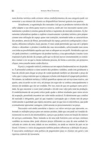 50                                 Inovação e novas TecnologIas



num destino turístico onde existem vários estabelecimentos da sua categoria pode ver
aumentar o seu número de clientes ao disponibilizar Internet gratuita nos quartos.
       Actualmente, a segmentação dos mercados é tal que os produtores turísticos têm de
saber adaptar a sua oferta quase reserva a reserva, sendo por isso necessário ajustar cons-
tantemente o produto à enorme gama de nichos e segmentos de mercado existentes. As fer-
ramentas informáticas ajudam a explorar exaustivamente o produto turístico, pois propor-
cionam uma utilização de espaço quase sem restrições, mostrando todas as características
dos produtos, através de filmes, personalização do espaço, possíveis configurações e deco-
rações, diferentes refeições, lazer, pacotes. E mais ainda permitindo que seja até o próprio
cliente a «desenhar» o produto à medida das suas necessidades, seleccionando num menu
com todas as possibilidades aquelas que mais se adequam ao seu perfil. Atendendo a que um
site pode constituir a «embalagem» do produto turístico, a sua apresentação é muitas vezes
responsável pela decisão da compra, pelo que se deverá inovar constantemente os conteú-
dos e tornar o site no que o cliente realmente procura, de forma a converter, aos primeiros
cliques, uma consulta numa venda efectiva.
         O preço, a segunda variável, continua a ser um aspecto fundamental no mix do produ-
to. É primordial conhecer o custo unitário dos produtos vendidos, sendo esta geralmente a
base de cálculo para chegar ao preço de venda (podendo também ser detectado o preço de
valor, que é o preço máximo que se julga que o cliente está disponível a pagar pelo produto).
No entanto, na indústria turística, é difícil quantificar apenas um serviço (uma reserva, um
quarto, uma excursão ou um voo), até porque em regra não se conhece antecipadamente o
número de unidades que vão ser vendidas. Por isso, mais do que em qualquer outra activi-
dade, há que encontrar o custo total estimado e dividir esse valor pelo total da produção.
O estabelecimento de um ponto crítico pode ajudar a definir resultados para vários níveis
de ocupação, permitindo encontrar um valor médio aceitável. Evidentemente que a análise
do mercado é obrigatória, quer no que respeita à percepção que o cliente tem do preço
relativamente à qualidade que espera encontrar, quer no que toca à concorrência, que pode
eventualmente apresentar vantagens, relativamente ao posicionamento e ao preço.
         Necessário será ainda considerar a época e os vários serviços que apresenta, so-
bretudo os múltiplos preços para um mesmo produto, dado que este pode ser vendido di-
rectamente ou através de intermediários, a preços que podem variar em função do número
de serviços contratados. Mais: tratando-se de uma rede hoteleira com serviços similares
vendidos na mesma data, pode oferecer preços diferentes no caso de uma unidade lo-
calizada no centro de uma cidade ou nos arredores, ou ainda no interior do país ou no
litoral. A forma e o meio de pagamento também podem influenciar a definição do preço.
É necessário estabelecer uma política de pagamentos para os clientes em geral e um
rigoroso controlo de tesouraria.
 
