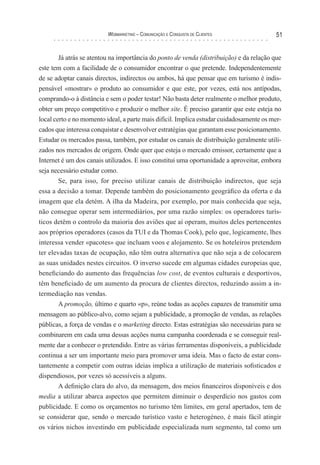 Webmarketing – coMunIcação e conquIsTa de clIenTes              51


       Já atrás se atentou na importância do ponto de venda (distribuição) e da relação que
este tem com a facilidade de o consumidor encontrar o que pretende. Independentemente
de se adoptar canais directos, indirectos ou ambos, há que pensar que em turismo é indis-
pensável «mostrar» o produto ao consumidor e que este, por vezes, está nos antípodas,
comprando-o à distância e sem o poder testar! Não basta deter realmente o melhor produto,
obter um preço competitivo e produzir o melhor site. É preciso garantir que este esteja no
local certo e no momento ideal, a parte mais difícil. Implica estudar cuidadosamente os mer-
cados que interessa conquistar e desenvolver estratégias que garantam esse posicionamento.
Estudar os mercados passa, também, por estudar os canais de distribuição geralmente utili-
zados nos mercados de origem. Onde quer que esteja o mercado emissor, certamente que a
Internet é um dos canais utilizados. E isso constitui uma oportunidade a aproveitar, embora
seja necessário estudar como.
        Se, para isso, for preciso utilizar canais de distribuição indirectos, que seja
essa a decisão a tomar. Depende também do posicionamento geográfico da oferta e da
imagem que ela detém. A ilha da Madeira, por exemplo, por mais conhecida que seja,
não consegue operar sem intermediários, por uma razão simples: os operadores turís-
ticos detêm o controlo da maioria dos aviões que aí operam, muitos deles pertencentes
aos próprios operadores (casos da TUI e da Thomas Cook), pelo que, logicamente, lhes
interessa vender «pacotes» que incluam voos e alojamento. Se os hoteleiros pretendem
ter elevadas taxas de ocupação, não têm outra alternativa que não seja a de colocarem
as suas unidades nestes circuitos. O inverso sucede em algumas cidades europeias que,
beneficiando do aumento das frequências low cost, de eventos culturais e desportivos,
têm beneficiado de um aumento da procura de clientes directos, reduzindo assim a in-
termediação nas vendas.
        A promoção, último e quarto «p», reúne todas as acções capazes de transmitir uma
mensagem ao público-alvo, como sejam a publicidade, a promoção de vendas, as relações
públicas, a força de vendas e o marketing directo. Estas estratégias são necessárias para se
combinarem em cada uma dessas acções numa campanha coordenada e se conseguir real-
mente dar a conhecer o pretendido. Entre as várias ferramentas disponíveis, a publicidade
continua a ser um importante meio para promover uma ideia. Mas o facto de estar cons-
tantemente a competir com outras ideias implica a utilização de materiais sofisticados e
dispendiosos, por vezes só acessíveis a alguns.
        A definição clara do alvo, da mensagem, dos meios financeiros disponíveis e dos
media a utilizar abarca aspectos que permitem diminuir o desperdício nos gastos com
publicidade. E como os orçamentos no turismo têm limites, em geral apertados, tem de
se considerar que, sendo o mercado turístico vasto e heterogéneo, é mais fácil atingir
os vários nichos investindo em publicidade especializada num segmento, tal como um
 