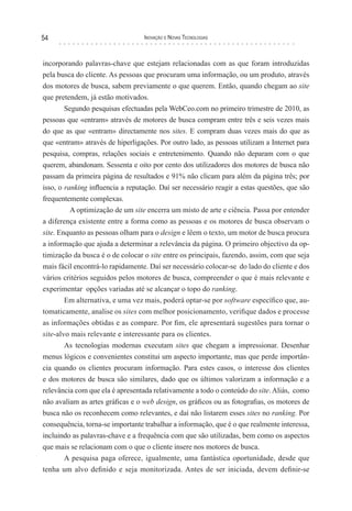 54                                Inovação e novas TecnologIas



incorporando palavras-chave que estejam relacionadas com as que foram introduzidas
pela busca do cliente. As pessoas que procuram uma informação, ou um produto, através
dos motores de busca, sabem previamente o que querem. Então, quando chegam ao site
que pretendem, já estão motivados.
       Segundo pesquisas efectuadas pela WebCeo.com no primeiro trimestre de 2010, as
pessoas que «entram» através de motores de busca compram entre três e seis vezes mais
do que as que «entram» directamente nos sites. E compram duas vezes mais do que as
que «entram» através de hiperligações. Por outro lado, as pessoas utilizam a Internet para
pesquisa, compras, relações sociais e entretenimento. Quando não deparam com o que
querem, abandonam. Sessenta e oito por cento dos utilizadores dos motores de busca não
passam da primeira página de resultados e 91% não clicam para além da página três; por
isso, o ranking influencia a reputação. Daí ser necessário reagir a estas questões, que são
frequentemente complexas.
          A optimização de um site encerra um misto de arte e ciência. Passa por entender
a diferença existente entre a forma como as pessoas e os motores de busca observam o
site. Enquanto as pessoas olham para o design e lêem o texto, um motor de busca procura
a informação que ajuda a determinar a relevância da página. O primeiro objectivo da op-
timização da busca é o de colocar o site entre os principais, fazendo, assim, com que seja
mais fácil encontrá-lo rapidamente. Daí ser necessário colocar-se do lado do cliente e dos
vários critérios seguidos pelos motores de busca, compreender o que é mais relevante e
experimentar opções variadas até se alcançar o topo do ranking.
        Em alternativa, e uma vez mais, poderá optar-se por software específico que, au-
tomaticamente, analise os sites com melhor posicionamento, verifique dados e processe
as informações obtidas e as compare. Por fim, ele apresentará sugestões para tornar o
site-alvo mais relevante e interessante para os clientes.
        As tecnologias modernas executam sites que chegam a impressionar. Desenhar
menus lógicos e convenientes constitui um aspecto importante, mas que perde importân-
cia quando os clientes procuram informação. Para estes casos, o interesse dos clientes
e dos motores de busca são similares, dado que os últimos valorizam a informação e a
relevância com que ela é apresentada relativamente a todo o conteúdo do site. Aliás, como
não avaliam as artes gráficas e o web design, os gráficos ou as fotografias, os motores de
busca não os reconhecem como relevantes, e daí não listarem esses sites no ranking. Por
consequência, torna-se importante trabalhar a informação, que é o que realmente interessa,
incluindo as palavras-chave e a frequência com que são utilizadas, bem como os aspectos
que mais se relacionam com o que o cliente insere nos motores de busca.
        A pesquisa paga oferece, igualmente, uma fantástica oportunidade, desde que
tenha um alvo definido e seja monitorizada. Antes de ser iniciada, devem definir-se
 