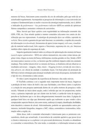 56                                 Inovação e novas TecnologIas



motores de busca, funcionam como extensões do site do utilizador, pelo que terão de ser
actualizados regularmente. Acompanhar as pesquisas de informação e a sua conversão em
compras é fundamental para se medir o sucesso da estratégia implementada, isto é, definir
o indicador de performance − key performance indicator (KPI) no sentido de optimizar
futuras campanhas e aumentar o número de conversões.
        Mais: haverá que fazer updates com regularidade na informação constante dos
GDS, CRS, etc. Esta atitude ajudará a manter conteúdos relevantes nos canais de dis-
tribuição que nos representam. A estratégia de promoção deve ser sólida e apoiada no
website. Deve existir a garantia de que tudo funciona: os conteúdos, a rapidez de consulta
de informação e os downloads, ferramentas de apoio (como mapas), web cams, visualiza-
ção do material audiovisual, links seguros e funcionais, segurança do site, etc. Interessa
também obter cópias de segurança de tudo.
        Importa igualmente traduzir todos os esforços de optimização dos motores de busca
(search engine optimization – SEO) em valores mensuráveis, tais como visitas únicas, pá-
ginas vistas, cliques no motor de busca, telefonemas, receitas geradas on-line. Sendo o SEO
um marco para o sucesso on-line, os factores que lhe conferem impacto estão em constante
mudança. Para melhor desenvolver os motores de busca, os hoteleiros devem observar os
resultados universais – imagens, vídeo, micro – blogging (twitter), revisão de sites (isto é,
trip adviser), site oficial da unidade e resultados locais. Um bom plano de promoção de
SEO deve incluir estratégias para alcançar resultados universais de pesquisa, incluindo todo
o tipo de sites, ferramentas e redes sociais.
        O vídeo é parte integrante da experiência da Internet e das redes móveis.
        O YouTube continua a ser o segundo mais importante motor de busca. Sugere-se
a produção de bons vídeos do hotel e das suas facilidades, com filmes curtos e explícitos
e a criação de uma pesquisa optimizada dentro do site pelos motores de pesquisa e redes
sociais. Voltando ao início desta secção, onde é referido que um site proporciona, muitas
vezes, a primeira impressão que um cliente tem do hotel, o cartão-de-visita do negócio,
percebe-se facilmente que o site deva obrigatoriamente transmitir essa ideia. A página de
qualquer hotel deve ser algo que demonstre aquilo que realmente se quer vender e deve
compreender aspectos básicos, tais como nome, endereço (e mapa), classificação, facilidades,
texto descritivo e número de alvará. Adicionalmente, poderão ser apresentados outros por-
menores, incluindo fotografias, imagens a 360º, vídeos, comentários e testemunhos, infor-
mação sobre a região, etc.
        Além disso, todo o conteúdo relacionado é interessante para os potenciais con-
sumidores, desde que actualizado. A inexistência de conteúdo apelativo que possa levar
o cliente a interessar-se e a explorar o site provocará desinteresse, levando-o a abandonar
e a consultar a concorrência. Por esta razão, o conteúdo e a informação tornam-se cada
 