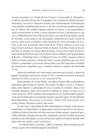 Webmarketing – coMunIcação e conquIsTa de clIenTes           57


vez mais necessários (ver «Estudo de Caso Easyjet»). A necessidade de informação e
criação de conteúdo é tal que não se compadece com o amadorismo literário de alguns
informáticos, marketeers e directores de hotel, que é manifestamente insuficiente para
criar conteúdos verdadeiramente atractivos. Eis mais um nicho de mercado interessante,
que nos últimos anos conduziu algumas empresas ao sucesso. A sua especialidade é
ajudar exclusivamente os hotéis e outras empresas turísticas a optimizarem os seus
sites. A 10BestSolutions (www.10best.com) lidera o mercado de fornecimento e gestão
de conteúdos, assessorando as mais prestigiadas companhias de aviação, centrais de
reservas, GDS (como o Amadeus) e redes hoteleiras dos EUA, da Europa e da Ásia.
Entre as dez mais prestigiadas redes hoteleiras da 10 Best, contam-se nomes como
Regent Hotels & Resorts, Radisson Hotels & Resorts, Park Plaza Hotels & Resorts
and Park In, Holiday inn Express Hotel & Suites, Crowne Plaza Hotels & Resorts,
InterContinental Hotels Group, Carlson Hotels, Starwood Hotels and Fairmont Hotels
& Resorts, e Staybridge Suites e Candlewood Suites. Em 2008, a empresa publicou
alguns resultados referentes a 40 dos 665 hotéis com que estabeleceu parcerias neste
período e, comparando a performance desses hotéis com 2007, apresentou resultados
que demonstram a importância que o conteúdo comporta no aumento da notoriedade
on-line.
        Alguns dos resultados mais interessantes mostraram que, em geral, o número de
páginas consultadas mensalmente cresceu 37,73%; a procura em motores de pesquisa
aumentou 227,28% e as reservas on-line cresceram 8,19%.
        Sendo detentora da Content Works, uma editora britânica líder incontestada nas
publicações especializadas em turismo, com edições em papel e on-line, a 10 Best en-
globa, como objectivo, a optimização de sites e de gestão de conteúdos. Ajuda a criar
conteúdos dinâmicos, (photo library/database) optimiza os motores de busca (search
engine optimized – SEO) e melhora o posicionamento de sites, beneficiando da experiên-
cia de anos de publicações em prestigiados manuais e guias de viagem, tal como Random
House/Bertelsmann (international travel guides), Thomas Cook (international travel
guides), Airtours (destination guides), entre outros.
        O certo é que a necessidade de obter constantemente conteúdos interessantes e
actualizados e a incapacidade de as organizações turísticas os produzirem faz desta ac-
tividade um nicho de mercado com alta procura nos últimos tempos, situação de que a
10 Best Solutions conseguiu tirar proveito. Anualmente, mais de 25 milhões de pessoas
utilizam as suas informações e os seus serviços para ajudar na tomada de decisão sobre
locais onde estar, dormir, comer ou divertir-se.
          O conteúdo afecta a conversão, o SEO e a reputação. Bom conteúdo com mau
ranking é igual a uma experiência negativa do utilizador.
 