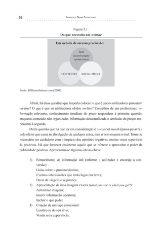 58                                   Inovação e novas TecnologIas



                                           Figura 3.1.
                                Do que necessita um website




Fonte: 10Bestsolutions.com (2009).



       Afinal, há duas questões que importa colocar: o que é que os utilizadores procuram
on-line? O que é que os utilizadores obtêm on-line? Conselhos de um profissional, in-
formação relevante, conhecimento imediato do preço respondem à primeira questão,
enquanto conteúdo não organizado, informação desactualizada e confusão de preços res-
pondem à segunda.
       Outra questão que há que ter em consideração é o word of mouth (passa-palavra),
pelo efeito que causa na divulgação de qualquer coisa, para o bem ou para o mal. Torna-se
necessário ser cuidadoso com o impacto das opiniões negativas, muitas vezes superiores
às positivas. Há que fornecer realmente aquilo que se oferece e aproveitar o poder da
publicidade positiva. Apresentam-se algumas ideias-chave:

       1)    Fornecimento de informação útil (informe o utilizador e encoraje a con-
             versão):
             Guias sobre o produto/destino;
             Eventos interessantes que terão lugar em breve;
             Dicas de viagem e segurança.
       2)    Apresentação de uma imagem exacta (what you see is what you get!):
             Actualizar imagens;
             Inserir informação oportuna;
             Incluir o que puder.
       3)    Criação de um laço emocional:
             Lembre-se do seu alvo;
             Venda uma experiência;
 