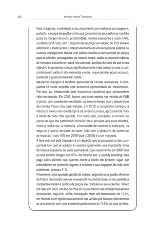 60                         Inovação e novas TecnologIas



     Para a EasyJet, a estratégia é de crescimento com melhoria da margem e,
     portanto, a equipa de gestão continua a concentrar os seus esforços nos três
     guias da margem de lucro: produtividade, vendas acessórias e custo (yield,
     ancillaries and cost), com o objectivo de alcançar um retorno de 15% sobre o
     património a médio prazo. O desenvolvimento de um excepcional sistema de
     revenue management faculta uma política simples e transparente de preços
     para os clientes, conseguindo, ao mesmo tempo, captar o potencial máximo
     de mercado existente em cada rota operada, partindo da ideia de que o seu
     objectivo é apresentar preços significativamente mais baixos do que a con-
     corrência em cada um dos mercados e rotas, o que permite, pouco a pouco,
     aumentar a quota de mercado detida.
     Maximizar margens é também aproveitar as vendas acessórias. A com-
     panhia vê neste aspecto uma excelente oportunidade de crescimento.
     Por isso vai introduzindo com frequência iniciativas que acrescentem
     valor ao produto. Em 2009, houve uma clara aposta nas vendas de F&B
     a bordo, com excelentes resultados, ao mesmo tempo que o desperdício
     de comida fresca caiu para metade. Em 2010, a companhia começou a
     introduzir menus de comida típica de diversos países, aproximando mais
     a oferta de cada rota operada. Por outro lado, aumentou o número de
     parcerias que lhe permitiram oferecer mais serviços aos seus clientes,
     como o rent-a-car, a hotelaria, o transporte de comboio e autocarro, os
     seguros e outros serviços de lazer, tudo com o objectivo de aumentar
     as receitas (mais 15% em 2009 face a 2008) e criar margens.
     A taxa cobrada pela bagagem é um aspecto que os passageiros das com-
     panhias low cost já aceitam e constitui igualmente uma importante fonte
     de receita acessória de valor assinalável, cujo crescimento em 2009 face
     ao ano anterior chegou aos 53%. No mesmo ano, o speedy boarding, taxa
     paga pelos clientes que querem entrar a bordo em primeiro lugar, por
     pretenderem os melhores lugares e arrumar a sua bagagem de mão sem
     problemas, cresceu 31%.
     Finalmente, uma apertada gestão de custos, seguindo uma gestão eficiente
     da frota e oferecendo apenas o essencial no produto-base, o voo, permite à
     companhia manter a política de preços low cost para os seus clientes. Talvez
     por isso, em 2009, um ano de crise em que a maioria das companhias aéreas
     acumularam prejuízos, tenha conseguido obter um crescimento de 12,9%
     em receitas e um significativo aumento das vendas por cadeira relativamente
     ao ano anterior, com uma excelente performance de 79,5% de voos on-time.
 