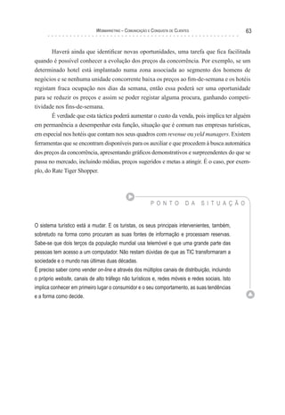 Webmarketing – coMunIcação e conquIsTa de clIenTes                      63


       Haverá ainda que identificar novas oportunidades, uma tarefa que fica facilitada
quando é possível conhecer a evolução dos preços da concorrência. Por exemplo, se um
determinado hotel está implantado numa zona associada ao segmento dos homens de
negócios e se nenhuma unidade concorrente baixa os preços ao fim-de-semana e os hotéis
registam fraca ocupação nos dias da semana, então essa poderá ser uma oportunidade
para se reduzir os preços e assim se poder registar alguma procura, ganhando competi-
tividade nos fins-de-semana.
        É verdade que esta táctica poderá aumentar o custo da venda, pois implica ter alguém
em permanência a desempenhar esta função, situação que é comum nas empresas turísticas,
em especial nos hotéis que contam nos seus quadros com revenue ou yeld managers. Existem
ferramentas que se encontram disponíveis para os auxiliar e que procedem à busca automática
dos preços da concorrência, apresentando gráficos demonstrativos e surpreendentes do que se
passa no mercado, incluindo médias, preços sugeridos e metas a atingir. É o caso, por exem-
plo, do Rate Tiger Shopper.




                                                          P O N T O          D A   S I T U A Ç Ã O


O sistema turístico está a mudar. E os turistas, os seus principais intervenientes, também,
sobretudo na forma como procuram as suas fontes de informação e processam reservas.
Sabe-se que dois terços da população mundial usa telemóvel e que uma grande parte das
pessoas tem acesso a um computador. Não restam dúvidas de que as TIC transformaram a
sociedade e o mundo nas últimas duas décadas.
É preciso saber como vender on-line e através dos múltiplos canais de distribuição, incluindo
o próprio website, canais de alto tráfego não turísticos e, redes móveis e redes sociais. Isto
implica conhecer em primeiro lugar o consumidor e o seu comportamento, as suas tendências
e a forma como decide.
 