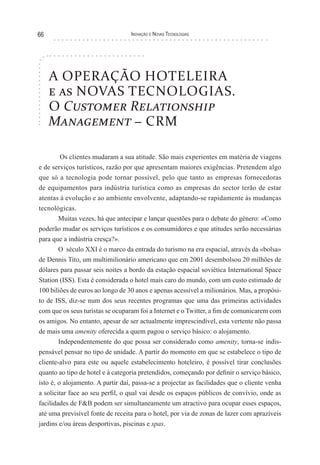 66                                Inovação e novas TecnologIas




     A OPERAÇÃO HOTELEIRA
     e as NOVAS TECNOLOGIAS.
     O Customer Relationship
     Management − CRM

        Os clientes mudaram a sua atitude. São mais experientes em matéria de viagens
e de serviços turísticos, razão por que apresentam maiores exigências. Pretendem algo
que só a tecnologia pode tornar possível, pelo que tanto as empresas fornecedoras
de equipamentos para indústria turística como as empresas do sector terão de estar
atentas à evolução e ao ambiente envolvente, adaptando-se rapidamente às mudanças
tecnológicas.
       Muitas vezes, há que antecipar e lançar questões para o debate do género: «Como
poderão mudar os serviços turísticos e os consumidores e que atitudes serão necessárias
para que a indústria cresça?».
       O século XXI é o marco da entrada do turismo na era espacial, através da «bolsa»
de Dennis Tito, um multimilionário americano que em 2001 desembolsou 20 milhões de
dólares para passar seis noites a bordo da estação espacial soviética International Space
Station (ISS). Esta é considerada o hotel mais caro do mundo, com um custo estimado de
100 biliões de euros ao longo de 30 anos e apenas acessível a milionários. Mas, a propósi-
to de ISS, diz-se num dos seus recentes programas que uma das primeiras actividades
com que os seus turistas se ocuparam foi a Internet e o Twitter, a fim de comunicarem com
os amigos. No entanto, apesar de ser actualmente imprescindível, esta vertente não passa
de mais uma amenity oferecida a quem pagou o serviço básico: o alojamento.
       Independentemente do que possa ser considerado como amenity, torna-se indis-
pensável pensar no tipo de unidade. A partir do momento em que se estabelece o tipo de
cliente-alvo para este ou aquele estabelecimento hoteleiro, é possível tirar conclusões
quanto ao tipo de hotel e à categoria pretendidos, começando por definir o serviço básico,
isto é, o alojamento. A partir daí, passa-se a projectar as facilidades que o cliente venha
a solicitar face ao seu perfil, o qual vai desde os espaços públicos de convívio, onde as
facilidades de F&B podem ser simultaneamente um atractivo para ocupar esses espaços,
até uma previsível fonte de receita para o hotel, por via de zonas de lazer com aprazíveis
jardins e/ou áreas desportivas, piscinas e spas.
 