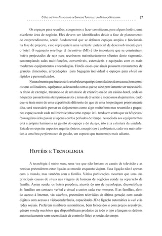 o uso das novas TecnologIas eM eMPresas TurísTIcas: uMa Mudança necessárIa   67


        Os espaços para reuniões, congressos e lazer constituem, para alguns hotéis, uma
excelente área de negócio. Eles devem ser identificados desde a fase de planeamento
do empreendimento, sendo fundamental que se definam espaços amplos e funcionais
na fase de projecto, caso representem uma vertente potencial de desenvolvimento para
o hotel. O segmento meetings & incentives (MI) é tão importante que se construíram
hotéis projectados de raiz para receberem maioritariamente clientes deste segmento,
contemplando salas multifunções, convertíveis, extensíveis e equipadas com os mais
modernos equipamentos e tecnologias. Hotéis esses que ainda possuem restaurantes de
grandes dimensões, arrecadações para bagagem individual e espaços para check ins
rápidos e personalizados.
        Naturalmente que é necessário estabelecer que tipo de unidade está em causa, bem como
os seus utilizadores, equipando-a de acordo com o que se sabe previamente ser necessário.
A título de exemplo, tratando-se de um navio de cruzeiro ou de um casino-hotel, onde os
hóspedes passarão mais tempo nos decks e zonas de diversão e menos nos alojamentos, dado
que se trata mais de uma experiência diferente do que de uma hospedagem propriamente
dita, será necessário pensar os alojamentos como algo muito bom mas resumido a peque-
nos espaços onde cada milímetro conta como espaço útil, tendo em conta que os hóspedes/
/passageiros irão passar aí apenas curtos períodos de tempo. Associada aos equipamentos
está a própria harmonia na gestão do espaço e do design, isto é, a estrutura da unidade.
Esta deve respeitar aspectos arquitectónicos, energéticos e ambientais, cada vez mais alia-
dos a uma boa performance da gestão, um aspecto que trataremos mais adiante.




       Hotéis e Tecnologia

       A tecnologia é outro must, uma vez que não bastam os canais de televisão e as
pessoas pretenderem estar ligadas ao mundo enquanto viajam. Essa ligação não é apenas
com o mundo, mas também com a família. Várias publicações mostram que uma das
principais causas de stress nas viagens de homens de negócios reside na separação da
família. Assim sendo, os hotéis propõem, através do uso de tecnologias, disponibilizar
às famílias um contacto verbal e visual a custos cada vez menores. E as famílias, além
do acesso à Internet, via wireless, pretendem televisões de última geração com canais
digitais com acesso a videoconferência, capacidades 3D e ligação automática à web e às
redes sociais. Preferem minibares automáticos, bem fornecidos e com preços acessíveis,
género vendig machines que disponibilizam produtos de todo o tipo e lançam os débitos
automaticamente sem necessidade de controlo físico e perdas de tempo.
 