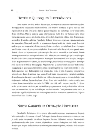 68                                Inovação e novas TecnologIas




       Hotéis e Quiosques Electrónicos
        Para manter um alto padrão de serviços, as empresas turísticas contratam equipas
de especialistas escolhidas criteriosamente. No entanto, atente-se a que a mão-de-obra
especializada é cara. Isto leva a pensar que as máquinas e a tecnologia são a única forma
de as substituir. Mas se atrás se teceu referências ao facto de o ser humano ser a única
forma de prestar serviço ao cliente, como proceder? A resposta está no tipo de empresa e
no modelo de gestão a adoptar. Num hotel de luxo, tipo resort, o serviço e a personalização
são essenciais. Mas pode suceder o inverso em alguns hotéis de cidade ou de low cost,
onde se procura o essencial: alojamento higiénico e conforto, prescindindo de serviços per-
sonalizados a troco de um preço mais baixo. A automatização dos serviços responde a este
tipo de cliente e é representada pelo exemplo das caixas automáticas dos bancos. Pouco
tempo passou desde o seu aparecimento até à adopção dessa tecnologia para os quiosques
de check-in e check-out das companhias de aluguer de automóveis e de aviação. O objec-
tivo é dispensar mão-de-obra e, ao mesmo tempo, facultar aos clientes ganhos de tempo
pela ausência de filas e deslocações. Alguns hotéis já substituíram as suas tradicionais
recepções por quiosques electrónicos onde o cliente gere a sua reserva inserindo os seus
dados pessoais e os dados relativos à estada, tais como o tipo de quarto, o número de
hóspedes, as datas de entrada e de saída. Confirmado o pagamento, é emitido um talão
de confirmação da reserva e atribuído um código de acesso para as portas do hotel e do
alojamento, tudo de forma simples e eficaz. Já no interior do hotel, várias vending ma-
chines têm o essencial da operação de F&B, com chá, café, sumos e snacks. O cliente
acaba por se sentir satisfeito por ter obtido o que procurava: serviços hoteleiros básicos,
sem ter necessidade de ser assistido por um funcionário. Com processos deste cariz, o
hotel corta significativamente em custos operacionais e aumenta a rentabilidade. Veja-se
o estudo de caso «Hotéis Etap».




       Novos Gadgets na Operação Hoteleira

       Nos hotéis do futuro, a breve prazo, irão suceder enormes mudanças em favor da
informatização e do mundo virtual. Quiosques interactivos com monitores touch screen
já estão aptos a responder em várias línguas e durante 24 horas à maioria das questões
geralmente colocadas pelos clientes, dispondo de vídeos e links para sites úteis, reservas
de serviços, mapas de localização e informação sobre transportes, museus, actividades e
eventos.
 