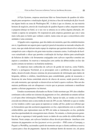 o uso das novas TecnologIas eM eMPresas TurísTIcas: uMa Mudança necessárIa   69


      A Flyte Systems, empresa americana líder no fornecimento de quadros de infor-
mação para aeroportos e sinalização digital, já iniciou a fase de instalação de flyte boards
em alguns hotéis na zona de Washington DC. A ideia é que os clientes, na sua maioria
homens de negócios, através da visualização de quadros fiquem a saber, enquanto tomam
o pequeno-almoço no hotel, se o seu voo se atrasou ou se sofreu alguma alteração, ob-
viando a esperas no aeroporto. Os responsáveis pela empresa garantem que esta é uma
mais-valia para os hotéis que venham a aderir, numa zona em que a concorrência entre
unidades é uma constante.
        A ligação com a segurança, quer dos dados em memória, quer dos estabelecimentos
em si, é igualmente um aspecto para o qual já é possível encontrar no mercado soluções efi-
cazes, mas que ainda deixam muito espaço às empresas que queiram desenvolver soluções
compatíveis com o objectivo de gerar mais receitas a menores custos. A utilização de hard-
ware actualizado e eficaz que permita a realização de backups diários para actualização
de ficheiros de dados e de ferramentas conjugadas com software específico constitui um
aspecto a considerar. As reservas e transacções com cartões de débito/crédito on-line são
acções comuns no turismo e na hotelaria modernos.
        As empresas mais conhecidas de software de gestão de reservas, como Fidelio,
Protel e a portuguesa Newhotel, já se preocupam com o problema da segurança dos
dados, desenvolvendo eficazes sistemas de processamento de informação para dados de
hóspedes, débitos e créditos, transferências para contabilidade, gestão de tesouraria; e
fazem-no de uma forma controlada através de chaves de acesso, sendo possível saber,
em cada momento, que operação se desenvolveu no hotel e quem a realizou. Mas um dos
maiores problemas está em ultrapassar o receio que as pessoas continuam a manifestar
quanto a efectuar pagamentos via Internet.
        Estudos recentemente efectuados no Reino Unido mostram que 30% dos cidadãos
continuam a não confiar nos sistemas de pagamento on-line, admitindo no entanto utilizar
a web para obter informações (Wikipédia, 2010). Apesar de tudo, as vendas on-line têm
crescido nos últimos anos a uma média de mais de 20% ao ano. Sabendo-se que as vendas
on-line tendem a subir e que quase já superam as vendas off-line, poder-se-á afirmar que
os fornecedores que não aceitarem pagamentos on-line, especialmente com os cartões de
crédito/débito, que representam mais de 90% de todas as transacções on-line, perderão
uma boa oportunidade de conseguirem mais clientes. No entanto, o cliente procura garan-
tias de que a segurança é total quando insere os dados do seu cartão de crédito/débito na
Internet. Neste campo, um software hoteleiro eficaz deverá providenciar interfaces com
sistemas de pagamentos on-line (payment service providers – PSP) como a Cronopay, a
Paypal e a WorldPay, accionados a partir do momento em que o cliente confirma a reserva
e passa para a fase do pagamento. Apesar de continuar dentro do mesmo site, ele passa
 