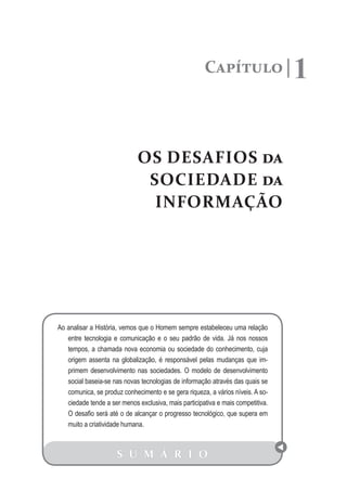 Capítulo                   1

                             OS DESAFIOS da
                              SOCIEDADE da
                               INFORMAÇÃO




Ao analisar a História, vemos que o Homem sempre estabeleceu uma relação
   entre tecnologia e comunicação e o seu padrão de vida. Já nos nossos
   tempos, a chamada nova economia ou sociedade do conhecimento, cuja
   origem assenta na globalização, é responsável pelas mudanças que im-
   primem desenvolvimento nas sociedades. O modelo de desenvolvimento
   social baseia-se nas novas tecnologias de informação através das quais se
   comunica, se produz conhecimento e se gera riqueza, a vários níveis. A so-
   ciedade tende a ser menos exclusiva, mais participativa e mais competitiva.
   O desafio será até o de alcançar o progresso tecnológico, que supera em
   muito a criatividade humana.



                     S U M Á R I O
 