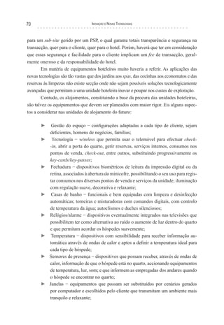 70                                 Inovação e novas TecnologIas



para um sub-site gerido por um PSP, o qual garante totais transparência e segurança na
transacção, quer para o cliente, quer para o hotel. Porém, haverá que ter em consideração
que essas segurança e facilidade para o cliente implicam um fee de transacção, geral-
mente oneroso e da responsabilidade do hotel.
       Em matéria de equipamentos hoteleiros muito haveria a referir. As aplicações das
novas tecnologias são tão vastas que dos jardins aos spas, das cozinhas aos economatos e das
reservas às limpezas não existe secção onde não sejam possíveis soluções tecnologicamente
avançadas que permitam a uma unidade hoteleira inovar e poupar nos custos de exploração.
        Contudo, os alojamentos, constituindo a base da procura das unidades hoteleiras,
são talvez os equipamentos que devem ser planeados com maior rigor. Eis alguns aspec-
tos a considerar nas unidades de alojamento do futuro:

       ►     Gestão do espaço − configurações adaptadas a cada tipo de cliente, sejam
            deficientes, homens de negócios, famílias;
       ►     Tecnologia − wireless que permita usar o telemóvel para efectuar check-
            -in, abrir a porta do quarto, gerir reservas, serviços internos, consumos nos
            pontos de venda, check-out, entre outros, substituindo progressivamente os
            key-cards/key-passes;
       ►     Fechadura − dispositivos biométricos de leitura da impressão digital ou da
            retina, associados à abertura do minicofre, possibilitando o seu uso para regis-
            tar consumos nos diversos pontos de venda e serviços da unidade; iluminação
            com regulação suave, decorativa e relaxante;
       ►     Casas de banho − funcionais e bem equipadas com limpeza e desinfecção
            automáticas; torneiras e misturadoras com comandos digitais, com controlo
            de temperatura da água; autoclismos e duches silenciosos;
       ►    Relógios/alarme − dispositivos eventualmente integrados nas televisões que
            possibilitem ter como alternativa ao ruído o aumento de luz dentro do quarto
            e que permitam acordar os hóspedes suavemente;
       ►     Temperatura − dispositivos com sensibilidade para receber informação au-
            tomática através de ondas de calor e aptos a definir a temperatura ideal para
            cada tipo de hóspede;
       ►    Sensores de presença − dispositivos que possam receber, através de ondas de
            calor, informação de que o hóspede está no quarto, accionando equipamentos
            de temperatura, luz, som; e que informem as empregadas dos andares quando
            o hóspede se encontrar no quarto;
       ►    Janelas − equipamentos que possam ser substituídos por cenários gerados
            por computador e escolhidos pelo cliente que transmitam um ambiente mais
            tranquilo e relaxante;
 