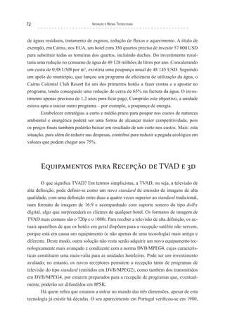 72                               Inovação e novas TecnologIas



de águas residuais, tratamento de esgotos, redução de fluxos e aquecimento. A título de
exemplo, em Cairns, nos EUA, um hotel com 350 quartos precisa de investir 57 000 USD
para substituir todas as torneiras dos quartos, incluindo duches. Do investimento resul-
taria uma redução no consumo de água de 49 128 milhões de litros por ano. Considerando
um custo de 0,98 USD por m3, existiria uma poupança anual de 48 145 USD. Seguindo
um apelo do município, que lançou um programa de eficiência de utilização da água, o
Cairns Colonial Club Resort foi um dos primeiros hotéis a fazer contas e a apostar no
programa, tendo conseguido uma redução de cerca de 65% na factura da água. O inves-
timento apenas precisou de 1,2 anos para ficar pago. Cumprido este objectivo, a unidade
estava apta a iniciar outro programa – por exemplo, a poupança de energia.
       Estabelecer estratégias a curto e médio prazo para poupar nos custos de natureza
ambiental e energética poderá ser uma forma de alcançar maior competitividade, pois
os preços finais também poderão baixar em resultado de um corte nos custos. Mais: esta
situação, para além de reduzir nas despesas, contribui para reduzir a pegada ecológica em
valores que podem chegar aos 75%.




       Equipamentos para Recepção de TVAD e 3d

        O que significa TVAD? Em termos simplicistas, a TVAD, ou seja, a televisão de
alta definição, pode definir-se como um novo standard de emissão de imagens de alta
qualidade, com uma definição entre duas a quatro vezes superior ao standard tradicional,
num formato de imagem de 16:9 e acompanhado com suporte sonoro do tipo dolby
digital, algo que surpreenderá os clientes de qualquer hotel. Os formatos de imagem de
TVAD mais comuns são o 720p e o 1080i. Para receber a televisão de alta definição, os ac-
tuais aparelhos de que os hotéis em geral dispõem para a recepção satélite não servem,
porque está em causa um equipamento (e não apenas de uma tecnologia) mais antigo e
diferente. Deste modo, outra solução não resta senão adquirir um novo equipamento tec-
nologicamente mais avançado e condizente com a norma DVB/MPEG4, cujas caracterís-
ticas constituem uma mais-valia para as unidades hoteleiras. Pode ser um investimento
avultado; no entanto, os novos receptores permitem a recepção tanto de programas de
televisão do tipo standard (emitidos em DVB/MPEG2), como também dos transmitidos
em DVB/MPEG4, por estarem preparados para a recepção de programas que, eventual-
mente, poderão ser difundidos em 8PSK.
        Há quem refira que estamos a entrar no mundo das três dimensões, apesar de esta
tecnologia já existir há décadas. O seu aparecimento em Portugal verificou-se em 1980,
 