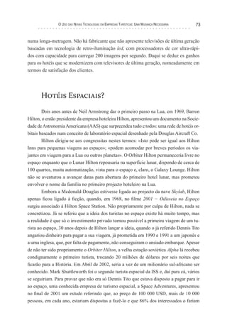 o uso das novas TecnologIas eM eMPresas TurísTIcas: uMa Mudança necessárIa   73


numa longa-metragem. Não há fabricante que não apresente televisões de última geração
baseadas em tecnologia de retro-iluminação led, com processadores de cor ultra-rápi-
dos com capacidade para carregar 200 imagens por segundo. Daqui se deduz os ganhos
para os hotéis que se modernizem com televisores de última geração, nomeadamente em
termos de satisfação dos clientes.




       Hotéis Espaciais?
        Dois anos antes de Neil Armstrong dar o primeiro passo na Lua, em 1969, Barron
Hilton, o então presidente da empresa hoteleira Hilton, apresentou um documento na Socie-
dade de Astronomia Americana (AAS) que surpreendeu tudo e todos: uma rede de hotéis or-
bitais baseados num conceito de laboratório espacial desenhado pela Douglas Aircraft Co.
        Hilton dirigiu-se aos congressitas nestes termos: «Isto pode ser igual aos Hilton
Inns para pequenas viagens ao espaço»; «podem acomodar por breves períodos os via-
jantes em viagem para a Lua ou outros planetas». O Orbiter Hilton permaneceria livre no
espaço enquanto que o Lunar Hilton repousaria na superfície lunar, dispondo de cerca de
100 quartos, muita automatização, vista para o espaço e, claro, o Galaxy Lounge. Hilton
não se aventurou a avançar datas para abertura do primeiro hotel lunar, mas prometeu
envolver o nome da família no primeiro projecto hoteleiro na Lua.
        Embora a Mcdonald-Douglas estivesse ligada ao projecto da nave Skylab, Hilton
apenas ficou ligado à ficção, quando, em 1968, no filme 2001 − Odisseia no Espaço
surgiu associado à Hilton Space Station. Não propriamente por culpa de Hilton, nada se
concretizou. Já se referiu que a ideia dos turistas no espaço existe há muito tempo, mas
a realidade é que só o investimento privado tornou possível a primeira viagem de um tu-
rista ao espaço, 30 anos depois de Hilton lançar a ideia, quando o já referido Dennis Tito
angariou dinheiro para pagar a sua viagem, já prometida em 1990 e 1991 a um japonês e
a uma inglesa, que, por falta de pagamento, não conseguiram o ansiado embarque. Apesar
de não ter sido propriamente o Orbiter Hilton, a velha estação soviética Alpha lá recebeu
condignamente o primeiro turista, trocando 20 milhões de dólares por seis noites que
ficarão para a História. Em Abril de 2002, seria a vez de um milionário sul-africano ser
conhecido. Mark Shuttleworth foi o segundo turista espacial da ISS e, daí para cá, vários
se seguiriam. Para provar que não era só Dennis Tito que estava disposto a pagar para ir
ao espaço, uma conhecida empresa de turismo espacial, a Space Adventures, apresentou
no final de 2001 um estudo referindo que, ao preço de 100 000 USD, mais de 10 000
pessoas, em cada ano, estariam dispostas a fazê-lo e que 86% dos interessados o fariam
 