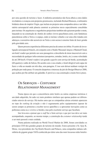 74                                 Inovação e novas TecnologIas



por uma questão de turismo e lazer. A indústria aeronáutica não ficou alheia a estes dados
reveladores e avançou com projectos promissores, incluindo Richard Branson, o milionário
britânico dono do império Virgin, que incluiu no projecto uma companhia aérea e um labo-
ratório aeroespacial onde planeia construir as primeiras naves especialmente concebidas
para turistas. Os arquitectos e engenheiros projectistas também não quiseram perder o mote,
lançando-se na construção de «hotéis de sonho» (www.spacefuture.com), com fantásticas
panorâmicas sobre a Terra e o espaço, onde os turistas voltarão a ser uma elite tratada com
adereços e acessórios não acessíveis na Terra e com acesso à enorme fonte de lazer gerada
pela gravidade zero.
       Quem procura experiências diferentes precisa de entrar em órbita. O centro de inves-
tigação aeroespacial francês, em conjunto com o Studio Massaud, lançou o Manned Cloud,
um hotel voador que permite aos seus passageiros a descoberta de áreas inacessíveis sem a
necessidade de qualquer infra-estrutura (aeroportos, estradas, hotéis, etc.) a uma velocidade
de até 280 km/h. O hotel voador é um grande zeppelin com serviço de bordo, acomodação
(60 quartos) e salão de beleza. De acordo com o seu criador, o hotel dirigível será capaz de
fazer a volta ao mundo em três dias, sem paragens. E isso sem deixar nenhum vestígio de
poluição por onde passe. O conceito despertou o interesse do júri do Design Observer 2008,
que acabou por lhe atribuir um galardão. E prevê-se a sua construção a muito breve prazo.




       Os Serviços – Costumer
       Relationship Management
        Numa época em que a concorrência entre hotéis ou outras empresas turísticas é
um dado adquirido, há cada vez mais produtos similares que apenas podem ser diferen-
ciados através do serviço. Há muitos anos que as companhias aéreas orientais aparecem
no topo do ranking da aviação e não é seguramente pelos equipamentos (apesar de
serem sempre as primeiras a receber novos aparelhos e a apresentar inovações como as
poltronas-cama ou o wireless a bordo), mas pelo excelente serviço que facultam.
        Isto leva-nos a pensar que o staff faz o bom serviço e que por isso deve ser mais
acompanhado, enquanto, ao mesmo tempo, a construção da costumer relationship tende
a ser mais pessoal e mais cuidada.
        Numa palestra realizada no World Travel Market de 2008, foram convidados os
principais CEO dos grandes grupos de turismo do mundo. Estava presente o Sr. Ajoy K.
Misra, vice-presidente dos Taj Hotels Resorts and Palaces, uma companhia indiana sub-
sidiária do gigante grupo TATA conhecida por deter uma das mais luxuosas redes hotelei-
 
