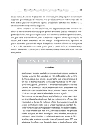 o uso das novas TecnologIas eM eMPresas TurísTIcas: uMa Mudança necessárIa   75


ras do mundo. Na sessão de perguntas, um conhecido jornalista perguntou a esse quadro
superior o que seria necessário no futuro para que a sua companhia continuasse a estar no
topo, dada a agressiva concorrência, a par do aparecimento de hotéis mais baratos. O Sr.
Misra respondeu simplesmente: as pessoas.
       Estava a referir-se aos seus funcionários, que frequentam constantes acções de for-
mação e estão altamente motivados pelos prémios frequentes que são atribuídos à com-
panhia pelas mais prestigiadas organizações. Mas também se referia aos próprios clientes,
que, por serem mais informados, mais experientes e dispondo de um leque alargado de
escolha, têm extrema importância nos dias de hoje. Daí as políticas muito específicas na
gestão de clientes que estão na origem da expressão customer relationship management
– CRM. Aliás, este tema é tão central que há quem já chame ao CRM, customers really
matter. Na verdade, a construção do relacionamento com os clientes tem de ser cada vez
mais pessoal.



                   C A S O                    D E             E S T U D O

                                                  Hotéis Etap

             A cadeia Accor tem sido apontada como um verdadeiro caso de sucesso na
             Europa e no mundo. Com a abertura, em 1967, do Novotel em Lille, no Norte
             da França, estava dado o mote e a Accor partia para uma aventura que já
             tem mais de 40 anos. Hoje conta com mais de 4100 hotéis e 150 000 empre-
             gados em 100 países. Detentora de 15 diferentes marcas de hotéis, dos mais
             luxuosos aos económicos, a Accor pensa em cada marca e desenvolve-a de
             acordo com o perfil de cada cliente. Todavia, mantém a mesma filosofia para
             todo o grupo no que concerne a tecnologia, ambiente e gestão.
             Vamos centrar a nossa atenção nos seus hotéis budget, unidades económi-
             cas, acolhedoras e bem localizadas, dado que neste segmento a Accor é líder
             incontestável na Europa. Há muito que a Accor desenvolveu um modelo de
             negócio com hotéis modestos para os turistas viajantes que pretendem des-
             cansar numa unidade que ofereça os serviços básicos, através da marca Etap.
             Trata-se de uma rede com mais de 400 unidades localizadas nas principais
             cidades europeias, em locais estratégicos, como aeroportos, estações fer-
             roviárias ou zonas industriais, todos facilmente localizáveis através de GPS.
             A cadeia propõe, através de um simples download do seu site para o GPS, uma
             actualização do software, que disponibiliza todas as localizações dos hotéis
 