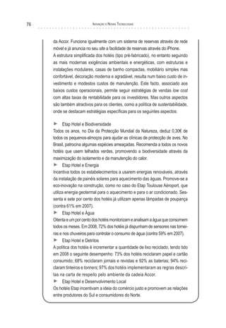 76                         Inovação e novas TecnologIas



     da Accor. Funciona igualmente com um sistema de reservas através de rede
     móvel e já anuncia no seu site a facilidade de reservas através do iPhone.
     A estrutura simplificada dos hotéis (tipo pré-fabricado), no entanto seguindo
     as mais modernas exigências ambientais e energéticas, com estruturas e
     instalações modulares, casas de banho compactas, mobiliário simples mas
     confortável, decoração moderna e agradável, resulta num baixo custo de in-
     vestimento e modestos custos de manutenção. Este facto, associado aos
     baixos custos operacionais, permite seguir estratégias de vendas low cost
     com altas taxas de rentabilidade para os investidores. Mas outros aspectos
     são também atractivos para os clientes, como a política de sustentabilidade,
     onde se destacam estratégias específicas para os seguintes aspectos:

     ► Etap Hotel e Biodiversidade
     Todos os anos, no Dia da Protecção Mundial da Natureza, deduz 0,30€ de
     todos os pequenos-almoços para ajudar as clínicas de protecção de aves. No
     Brasil, patrocina algumas espécies ameaçadas. Recomenda a todos os novos
     hotéis que usem telhados verdes, promovendo a biodiversidade através da
     maximização do isolamento e da manutenção do calor.
     ► Etap Hotel e Energia
     Incentiva todos os estabelecimentos a usarem energias renováveis, através
     da instalação de painéis solares para aquecimento das águas. Promove-se a
     eco-inovação na construção, como no caso do Etap Toulouse Aéroport, que
     utiliza energia geotermal para o aquecimento e para o ar condicionado. Ses-
     senta e sete por cento dos hotéis já utilizam apenas lâmpadas de poupança
     (contra 61% em 2007).
     ► Etap Hotel e Água
     Oitenta e um por cento dos hotéis monitorizam e analisam a água que consomem
     todos os meses. Em 2008, 72% dos hotéis já dispunham de sensores nas tornei-
     ras e nos chuveiros para controlar o consumo de água (contra 59% em 2007).
     ► Etap Hotel e Detritos
     A política dos hotéis é incrementar a quantidade de lixo reciclado, tendo tido
     em 2008 o seguinte desempenho: 73% dos hotéis reciclaram papel e cartão
     consumido; 68% reciclaram jornais e revistas e 92% as baterias; 94% reci-
     claram tinteiros e tonners; 97% dos hotéis implementaram as regras descri-
     tas na carta de respeito pelo ambiente da cadeia Accor.
     ► Etap Hotel e Desenvolvimento Local
     Os hotéis Etap incentivam a ideia do comércio justo e promovem as relações
     entre produtores do Sul e consumidores do Norte.
 
