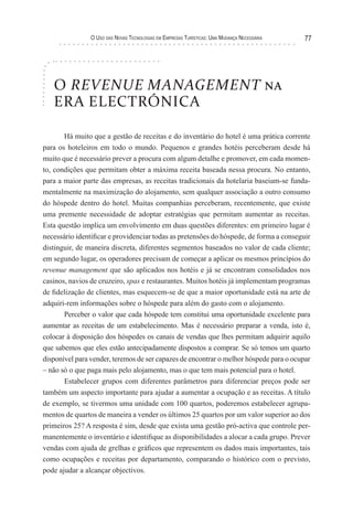 o uso das novas TecnologIas eM eMPresas TurísTIcas: uMa Mudança necessárIa   77




   O REVENUE MANAGEMENT na
   ERA ELECTRÓNICA

       Há muito que a gestão de receitas e do inventário do hotel é uma prática corrente
para os hoteleiros em todo o mundo. Pequenos e grandes hotéis perceberam desde há
muito que é necessário prever a procura com algum detalhe e promover, em cada momen-
to, condições que permitam obter a máxima receita baseada nessa procura. No entanto,
para a maior parte das empresas, as receitas tradicionais da hotelaria baseiam-se funda-
mentalmente na maximização do alojamento, sem qualquer associação a outro consumo
do hóspede dentro do hotel. Muitas companhias perceberam, recentemente, que existe
uma premente necessidade de adoptar estratégias que permitam aumentar as receitas.
Esta questão implica um envolvimento em duas questões diferentes: em primeiro lugar é
necessário identificar e providenciar todas as pretensões do hóspede, de forma a conseguir
distinguir, de maneira discreta, diferentes segmentos baseados no valor de cada cliente;
em segundo lugar, os operadores precisam de começar a aplicar os mesmos princípios do
revenue management que são aplicados nos hotéis e já se encontram consolidados nos
casinos, navios de cruzeiro, spas e restaurantes. Muitos hotéis já implementam programas
de fidelização de clientes, mas esquecem-se de que a maior oportunidade está na arte de
adquiri-rem informações sobre o hóspede para além do gasto com o alojamento.
       Perceber o valor que cada hóspede tem constitui uma oportunidade excelente para
aumentar as receitas de um estabelecimento. Mas é necessário preparar a venda, isto é,
colocar à disposição dos hóspedes os canais de vendas que lhes permitam adquirir aquilo
que sabemos que eles estão antecipadamente dispostos a comprar. Se só temos um quarto
disponível para vender, teremos de ser capazes de encontrar o melhor hóspede para o ocupar
– não só o que paga mais pelo alojamento, mas o que tem mais potencial para o hotel.
       Estabelecer grupos com diferentes parâmetros para diferenciar preços pode ser
também um aspecto importante para ajudar a aumentar a ocupação e as receitas. A título
de exemplo, se tivermos uma unidade com 100 quartos, poderemos estabelecer agrupa-
mentos de quartos de maneira a vender os últimos 25 quartos por um valor superior ao dos
primeiros 25? A resposta é sim, desde que exista uma gestão pró-activa que controle per-
manentemente o inventário e identifique as disponibilidades a alocar a cada grupo. Prever
vendas com ajuda de grelhas e gráficos que representem os dados mais importantes, tais
como ocupações e receitas por departamento, comparando o histórico com o previsto,
pode ajudar a alcançar objectivos.
 