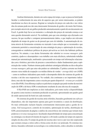 78                                 Inovação e novas TecnologIas



        Analisar diariamente, durante um curto espaço de tempo, o que se passa no hotel pode
facultar o conhecimento de uma série de aspectos que, por serem interessantes, se podem
transformar na chave do sucesso. Registar as variações de preços em cada dia e nos vários
dias da semana pode-nos dar uma interessante ferramenta de gestão e de muito fácil leitura,
por exemplo através de um gráfico produzido automaticamente a partir de um documento em
Excel. A gestão hoje faz-se ao momento e a alteração dos preços de mercado começa a ser
uma questão demasiado sensível. Na realidade, para que esta estratégia seja efectuada com
sucesso, há que recolher e comparar permanentemente dados, o que implica um relevante
dispêndio de tempo do gestor ou do pessoal que com ele trabalha. A automatização do sis-
tema através de ferramentas existentes no mercado é uma solução que se recomenda e que
certamente permitirá a concretização de uma estratégia de preço e optimização de receitas,
conseguindo-se estabelecer políticas de preços pró-activas ao invés das habituais políticas
reactivas. No entanto, o uso destas ferramentas não substitui os revenue managers; pelo
contrário, ajuda-os a desempenhar o seu trabalho com mais eficiência, substituindo trabalho
manual por automatização, analisando e processando em tempo real informações relaciona-
das com o histórico, previsões de procura e concorrência e dados fundamentais para a opti-
mização das vendas. Nenhum sistema pode substituir estratégias definidas no dia-a-dia pelos
revenue managers, pelo que estes não podem ser substituídos. É prática corrente nos hotéis
encarar a taxa média de ocupação e as médias diárias de vendas − average daily rate (ADR)
– como os melhores indicadores para medir o desempenho diário dos sistemas de gestão de
receitas e até dos seus responsáveis. Na verdade, eles continuam a ser importantes indica-
dores, mas não tão importantes como a receita por quarto disponível – revenue per available
room (RevPAR). Esta diferença explica-se pela baixa ocupação que pode resultar da maximi-
zação da ADR e da baixa ADR eventualmente resultante de uma alta taxa de ocupação.
        O RevPAR tem implícitos os dois indicadores, pois tanto inclui a disponibilidade
de quartos como mostra o montante produzido no período, apresentando um quadro geral
da saúde operacional do hotel em cada momento.
        Os sistemas de gestão de receitas atrás referidos, baseados geralmente em software
dispendioso, não são importantes apenas para gerir inventários e canais de distribuição.
Os mais sofisticados incluem funções extremamente interessantes para a gestão de re-
ceitas. Yeld management, controlo de inventário, optimização de tarifas, distribuição de
GDS, posicionamento da página e análise da concorrência são sistemas que tornam mais
poderoso o revenue management, facultando disponibilidade de tempo para concentração
na estratégia e no desenvolvimento do negócio e obviando a perdas de tempo em aspectos
simples do dia-a-dia. O campo da gestão de receitas não é novo e por isso não surpreende
que existam crenças e mitos sobre a forma como ela deve ser praticada. Os sistemas mo-
dernos, baseados sobretudo na tecnologia e no conhecimento, estão a desafiar os métodos
 